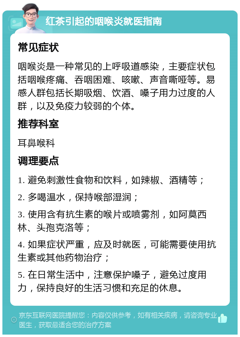 红茶引起的咽喉炎就医指南 常见症状 咽喉炎是一种常见的上呼吸道感染，主要症状包括咽喉疼痛、吞咽困难、咳嗽、声音嘶哑等。易感人群包括长期吸烟、饮酒、嗓子用力过度的人群，以及免疫力较弱的个体。 推荐科室 耳鼻喉科 调理要点 1. 避免刺激性食物和饮料，如辣椒、酒精等； 2. 多喝温水，保持喉部湿润； 3. 使用含有抗生素的喉片或喷雾剂，如阿莫西林、头孢克洛等； 4. 如果症状严重，应及时就医，可能需要使用抗生素或其他药物治疗； 5. 在日常生活中，注意保护嗓子，避免过度用力，保持良好的生活习惯和充足的休息。