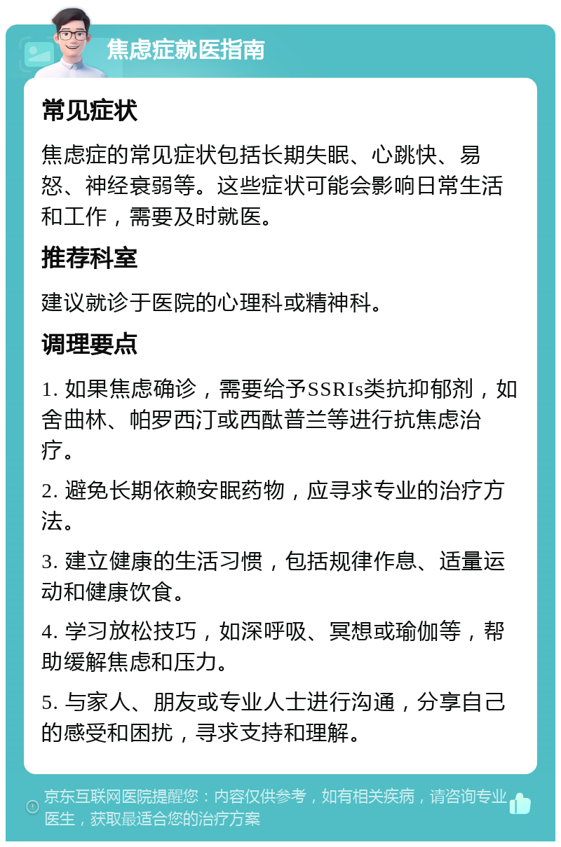 焦虑症就医指南 常见症状 焦虑症的常见症状包括长期失眠、心跳快、易怒、神经衰弱等。这些症状可能会影响日常生活和工作，需要及时就医。 推荐科室 建议就诊于医院的心理科或精神科。 调理要点 1. 如果焦虑确诊，需要给予SSRIs类抗抑郁剂，如舍曲林、帕罗西汀或西酞普兰等进行抗焦虑治疗。 2. 避免长期依赖安眠药物，应寻求专业的治疗方法。 3. 建立健康的生活习惯，包括规律作息、适量运动和健康饮食。 4. 学习放松技巧，如深呼吸、冥想或瑜伽等，帮助缓解焦虑和压力。 5. 与家人、朋友或专业人士进行沟通，分享自己的感受和困扰，寻求支持和理解。