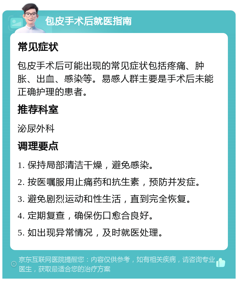 包皮手术后就医指南 常见症状 包皮手术后可能出现的常见症状包括疼痛、肿胀、出血、感染等。易感人群主要是手术后未能正确护理的患者。 推荐科室 泌尿外科 调理要点 1. 保持局部清洁干燥，避免感染。 2. 按医嘱服用止痛药和抗生素，预防并发症。 3. 避免剧烈运动和性生活，直到完全恢复。 4. 定期复查，确保伤口愈合良好。 5. 如出现异常情况，及时就医处理。