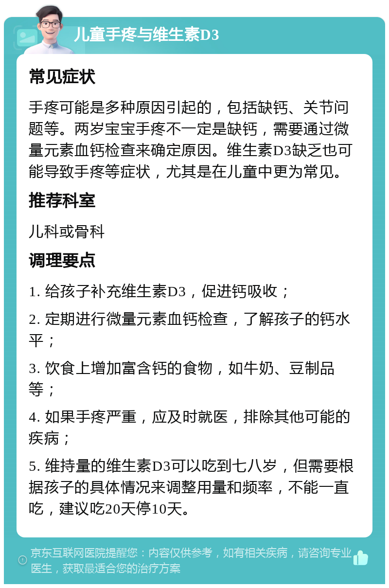 儿童手疼与维生素D3 常见症状 手疼可能是多种原因引起的，包括缺钙、关节问题等。两岁宝宝手疼不一定是缺钙，需要通过微量元素血钙检查来确定原因。维生素D3缺乏也可能导致手疼等症状，尤其是在儿童中更为常见。 推荐科室 儿科或骨科 调理要点 1. 给孩子补充维生素D3，促进钙吸收； 2. 定期进行微量元素血钙检查，了解孩子的钙水平； 3. 饮食上增加富含钙的食物，如牛奶、豆制品等； 4. 如果手疼严重，应及时就医，排除其他可能的疾病； 5. 维持量的维生素D3可以吃到七八岁，但需要根据孩子的具体情况来调整用量和频率，不能一直吃，建议吃20天停10天。