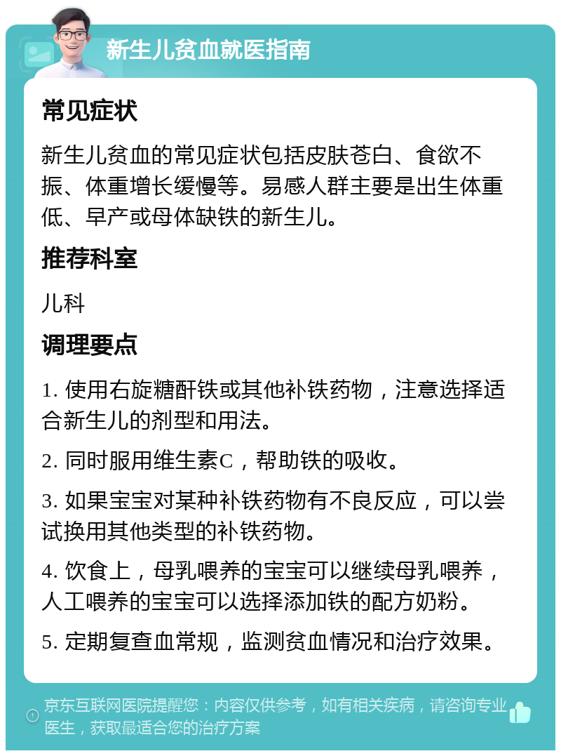 新生儿贫血就医指南 常见症状 新生儿贫血的常见症状包括皮肤苍白、食欲不振、体重增长缓慢等。易感人群主要是出生体重低、早产或母体缺铁的新生儿。 推荐科室 儿科 调理要点 1. 使用右旋糖酐铁或其他补铁药物，注意选择适合新生儿的剂型和用法。 2. 同时服用维生素C，帮助铁的吸收。 3. 如果宝宝对某种补铁药物有不良反应，可以尝试换用其他类型的补铁药物。 4. 饮食上，母乳喂养的宝宝可以继续母乳喂养，人工喂养的宝宝可以选择添加铁的配方奶粉。 5. 定期复查血常规，监测贫血情况和治疗效果。