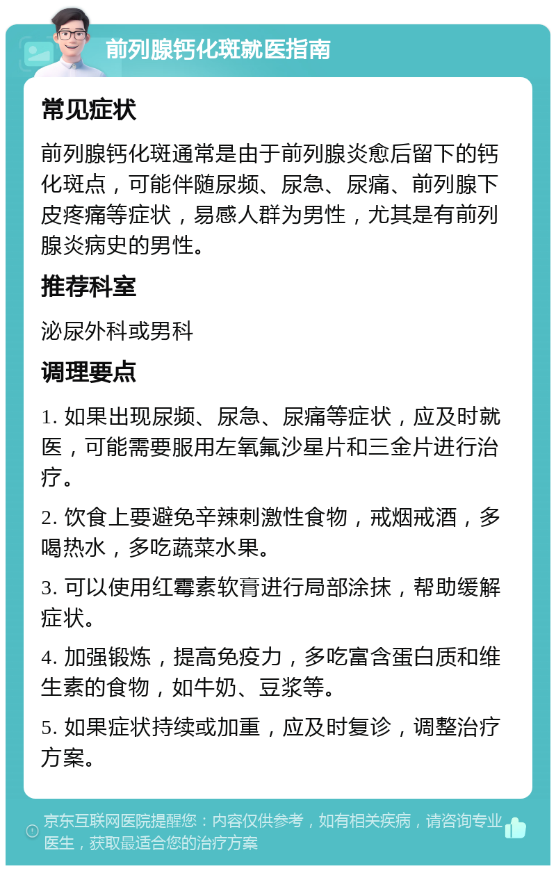 前列腺钙化斑就医指南 常见症状 前列腺钙化斑通常是由于前列腺炎愈后留下的钙化斑点，可能伴随尿频、尿急、尿痛、前列腺下皮疼痛等症状，易感人群为男性，尤其是有前列腺炎病史的男性。 推荐科室 泌尿外科或男科 调理要点 1. 如果出现尿频、尿急、尿痛等症状，应及时就医，可能需要服用左氧氟沙星片和三金片进行治疗。 2. 饮食上要避免辛辣刺激性食物，戒烟戒酒，多喝热水，多吃蔬菜水果。 3. 可以使用红霉素软膏进行局部涂抹，帮助缓解症状。 4. 加强锻炼，提高免疫力，多吃富含蛋白质和维生素的食物，如牛奶、豆浆等。 5. 如果症状持续或加重，应及时复诊，调整治疗方案。