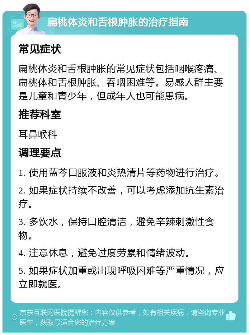 扁桃体炎和舌根肿胀的治疗指南 常见症状 扁桃体炎和舌根肿胀的常见症状包括咽喉疼痛、扁桃体和舌根肿胀、吞咽困难等。易感人群主要是儿童和青少年，但成年人也可能患病。 推荐科室 耳鼻喉科 调理要点 1. 使用蓝芩口服液和炎热清片等药物进行治疗。 2. 如果症状持续不改善，可以考虑添加抗生素治疗。 3. 多饮水，保持口腔清洁，避免辛辣刺激性食物。 4. 注意休息，避免过度劳累和情绪波动。 5. 如果症状加重或出现呼吸困难等严重情况，应立即就医。