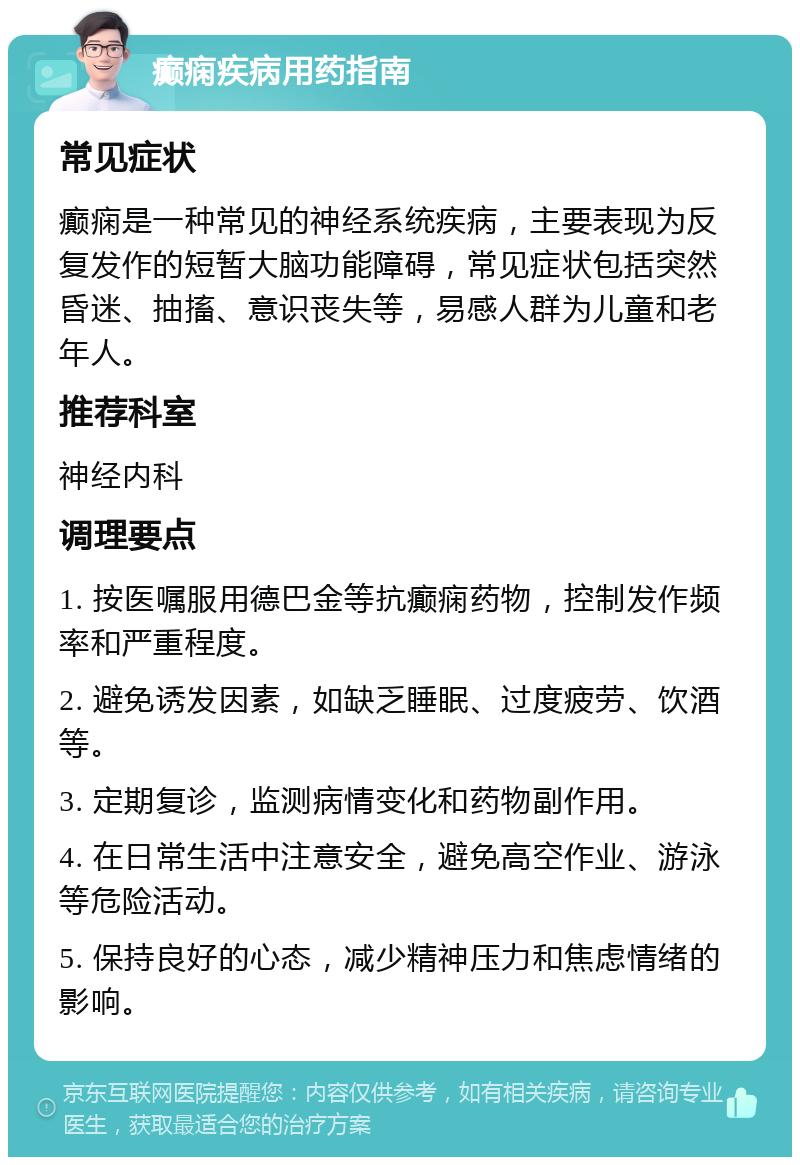 癫痫疾病用药指南 常见症状 癫痫是一种常见的神经系统疾病，主要表现为反复发作的短暂大脑功能障碍，常见症状包括突然昏迷、抽搐、意识丧失等，易感人群为儿童和老年人。 推荐科室 神经内科 调理要点 1. 按医嘱服用德巴金等抗癫痫药物，控制发作频率和严重程度。 2. 避免诱发因素，如缺乏睡眠、过度疲劳、饮酒等。 3. 定期复诊，监测病情变化和药物副作用。 4. 在日常生活中注意安全，避免高空作业、游泳等危险活动。 5. 保持良好的心态，减少精神压力和焦虑情绪的影响。