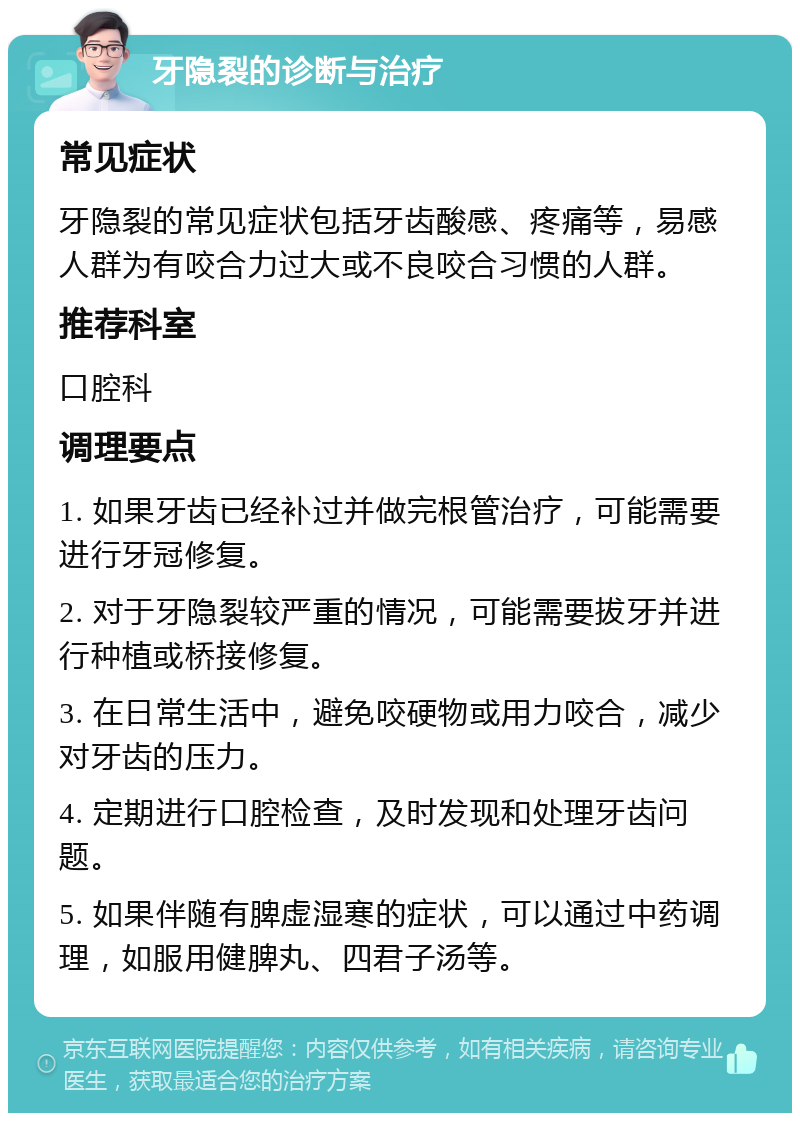 牙隐裂的诊断与治疗 常见症状 牙隐裂的常见症状包括牙齿酸感、疼痛等，易感人群为有咬合力过大或不良咬合习惯的人群。 推荐科室 口腔科 调理要点 1. 如果牙齿已经补过并做完根管治疗，可能需要进行牙冠修复。 2. 对于牙隐裂较严重的情况，可能需要拔牙并进行种植或桥接修复。 3. 在日常生活中，避免咬硬物或用力咬合，减少对牙齿的压力。 4. 定期进行口腔检查，及时发现和处理牙齿问题。 5. 如果伴随有脾虚湿寒的症状，可以通过中药调理，如服用健脾丸、四君子汤等。