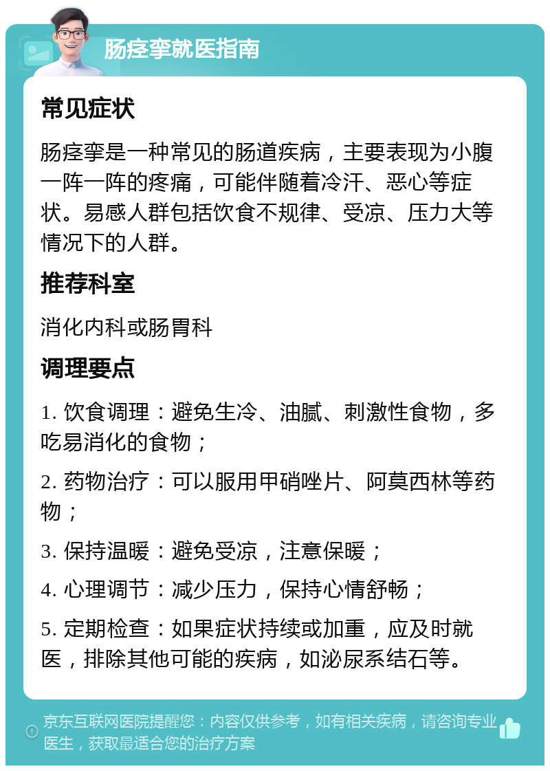 肠痉挛就医指南 常见症状 肠痉挛是一种常见的肠道疾病，主要表现为小腹一阵一阵的疼痛，可能伴随着冷汗、恶心等症状。易感人群包括饮食不规律、受凉、压力大等情况下的人群。 推荐科室 消化内科或肠胃科 调理要点 1. 饮食调理：避免生冷、油腻、刺激性食物，多吃易消化的食物； 2. 药物治疗：可以服用甲硝唑片、阿莫西林等药物； 3. 保持温暖：避免受凉，注意保暖； 4. 心理调节：减少压力，保持心情舒畅； 5. 定期检查：如果症状持续或加重，应及时就医，排除其他可能的疾病，如泌尿系结石等。