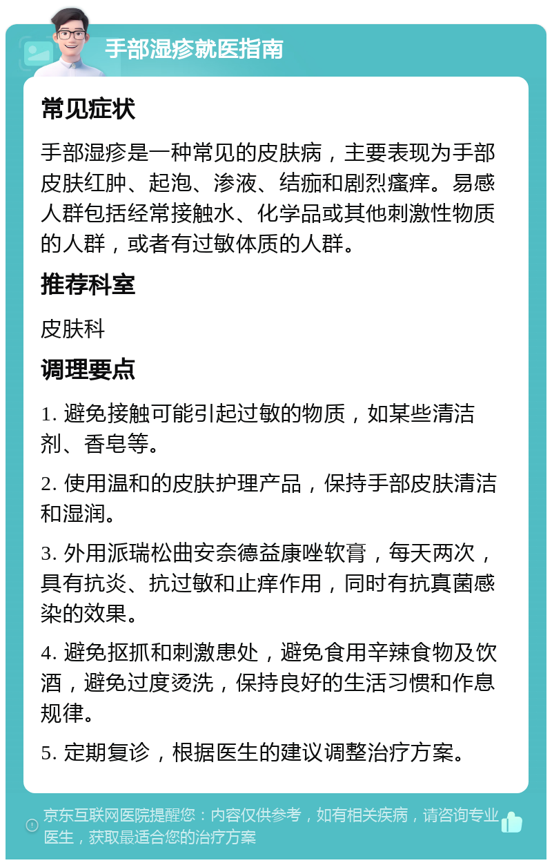 手部湿疹就医指南 常见症状 手部湿疹是一种常见的皮肤病，主要表现为手部皮肤红肿、起泡、渗液、结痂和剧烈瘙痒。易感人群包括经常接触水、化学品或其他刺激性物质的人群，或者有过敏体质的人群。 推荐科室 皮肤科 调理要点 1. 避免接触可能引起过敏的物质，如某些清洁剂、香皂等。 2. 使用温和的皮肤护理产品，保持手部皮肤清洁和湿润。 3. 外用派瑞松曲安奈德益康唑软膏，每天两次，具有抗炎、抗过敏和止痒作用，同时有抗真菌感染的效果。 4. 避免抠抓和刺激患处，避免食用辛辣食物及饮酒，避免过度烫洗，保持良好的生活习惯和作息规律。 5. 定期复诊，根据医生的建议调整治疗方案。