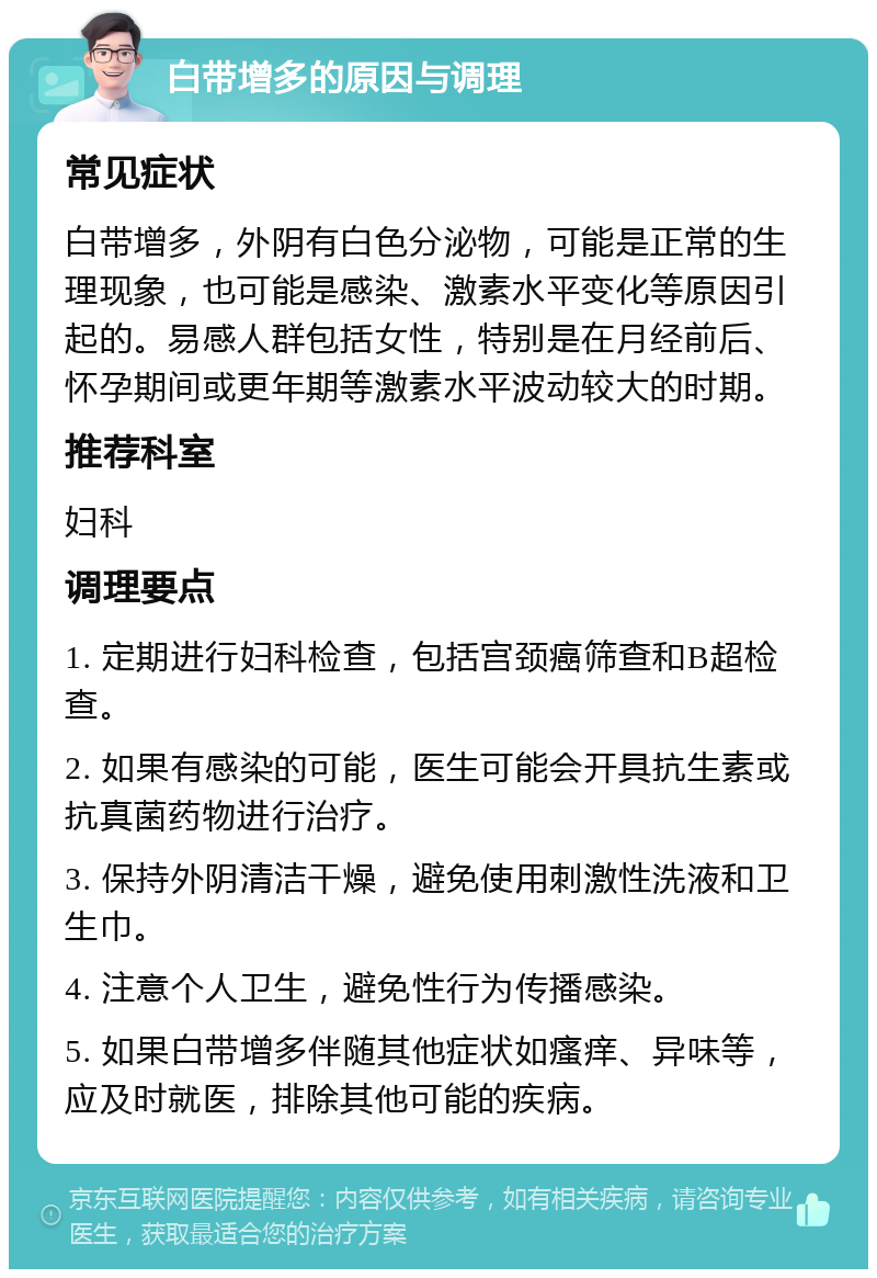 白带增多的原因与调理 常见症状 白带增多，外阴有白色分泌物，可能是正常的生理现象，也可能是感染、激素水平变化等原因引起的。易感人群包括女性，特别是在月经前后、怀孕期间或更年期等激素水平波动较大的时期。 推荐科室 妇科 调理要点 1. 定期进行妇科检查，包括宫颈癌筛查和B超检查。 2. 如果有感染的可能，医生可能会开具抗生素或抗真菌药物进行治疗。 3. 保持外阴清洁干燥，避免使用刺激性洗液和卫生巾。 4. 注意个人卫生，避免性行为传播感染。 5. 如果白带增多伴随其他症状如瘙痒、异味等，应及时就医，排除其他可能的疾病。