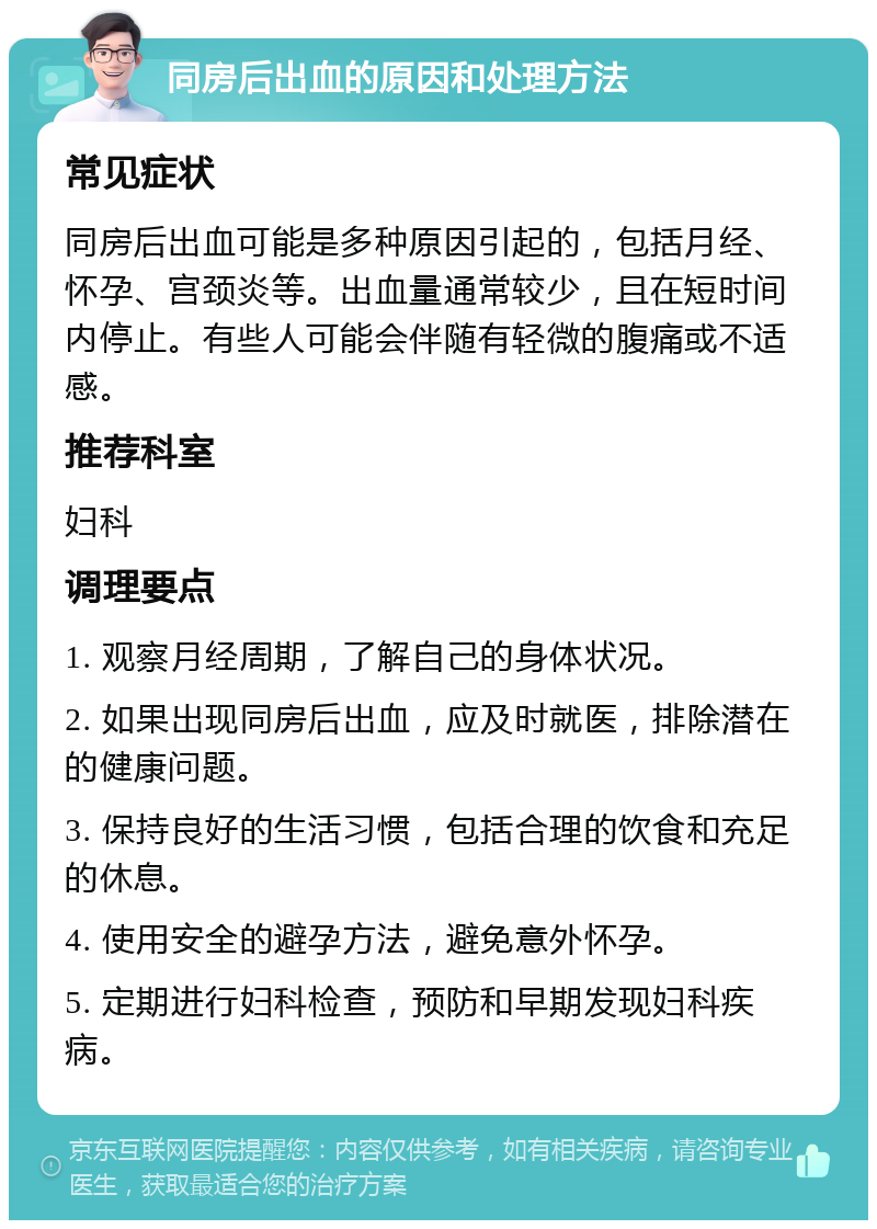 同房后出血的原因和处理方法 常见症状 同房后出血可能是多种原因引起的，包括月经、怀孕、宫颈炎等。出血量通常较少，且在短时间内停止。有些人可能会伴随有轻微的腹痛或不适感。 推荐科室 妇科 调理要点 1. 观察月经周期，了解自己的身体状况。 2. 如果出现同房后出血，应及时就医，排除潜在的健康问题。 3. 保持良好的生活习惯，包括合理的饮食和充足的休息。 4. 使用安全的避孕方法，避免意外怀孕。 5. 定期进行妇科检查，预防和早期发现妇科疾病。