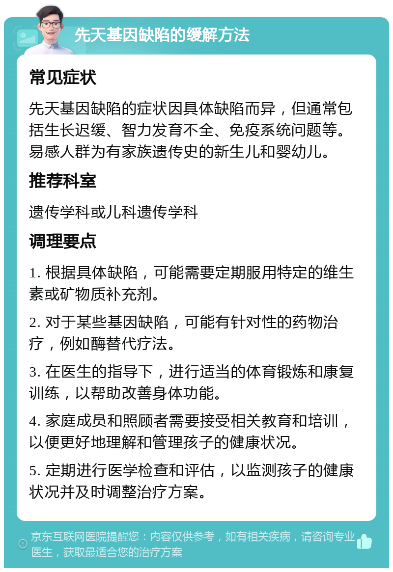 先天基因缺陷的缓解方法 常见症状 先天基因缺陷的症状因具体缺陷而异，但通常包括生长迟缓、智力发育不全、免疫系统问题等。易感人群为有家族遗传史的新生儿和婴幼儿。 推荐科室 遗传学科或儿科遗传学科 调理要点 1. 根据具体缺陷，可能需要定期服用特定的维生素或矿物质补充剂。 2. 对于某些基因缺陷，可能有针对性的药物治疗，例如酶替代疗法。 3. 在医生的指导下，进行适当的体育锻炼和康复训练，以帮助改善身体功能。 4. 家庭成员和照顾者需要接受相关教育和培训，以便更好地理解和管理孩子的健康状况。 5. 定期进行医学检查和评估，以监测孩子的健康状况并及时调整治疗方案。