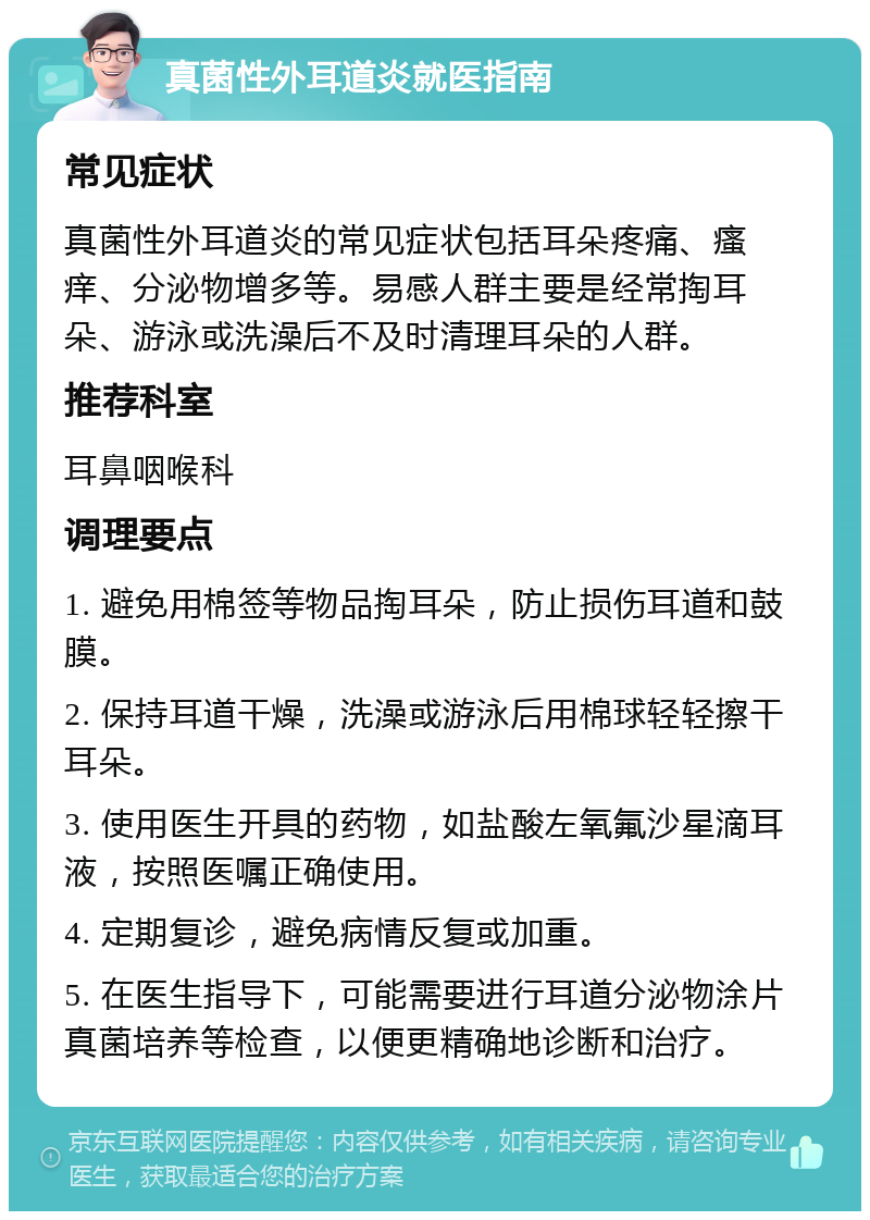 真菌性外耳道炎就医指南 常见症状 真菌性外耳道炎的常见症状包括耳朵疼痛、瘙痒、分泌物增多等。易感人群主要是经常掏耳朵、游泳或洗澡后不及时清理耳朵的人群。 推荐科室 耳鼻咽喉科 调理要点 1. 避免用棉签等物品掏耳朵，防止损伤耳道和鼓膜。 2. 保持耳道干燥，洗澡或游泳后用棉球轻轻擦干耳朵。 3. 使用医生开具的药物，如盐酸左氧氟沙星滴耳液，按照医嘱正确使用。 4. 定期复诊，避免病情反复或加重。 5. 在医生指导下，可能需要进行耳道分泌物涂片真菌培养等检查，以便更精确地诊断和治疗。