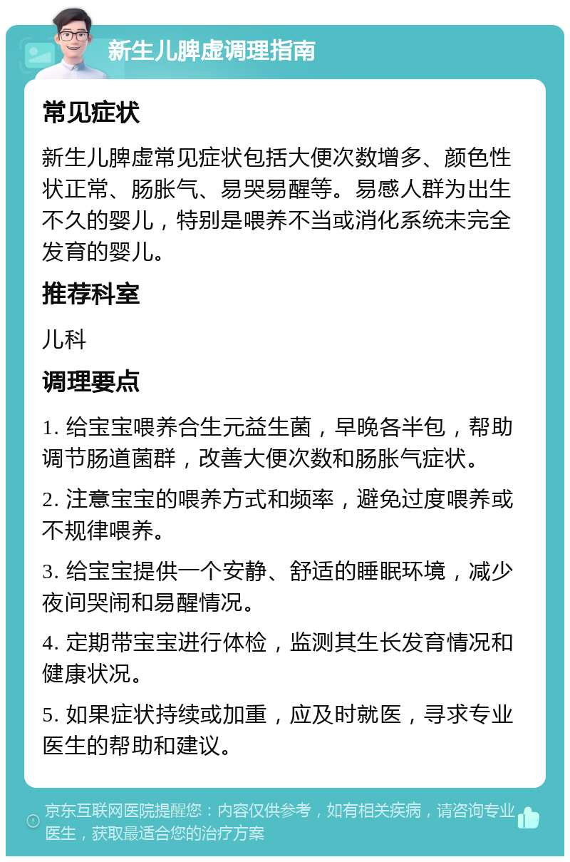 新生儿脾虚调理指南 常见症状 新生儿脾虚常见症状包括大便次数增多、颜色性状正常、肠胀气、易哭易醒等。易感人群为出生不久的婴儿，特别是喂养不当或消化系统未完全发育的婴儿。 推荐科室 儿科 调理要点 1. 给宝宝喂养合生元益生菌，早晚各半包，帮助调节肠道菌群，改善大便次数和肠胀气症状。 2. 注意宝宝的喂养方式和频率，避免过度喂养或不规律喂养。 3. 给宝宝提供一个安静、舒适的睡眠环境，减少夜间哭闹和易醒情况。 4. 定期带宝宝进行体检，监测其生长发育情况和健康状况。 5. 如果症状持续或加重，应及时就医，寻求专业医生的帮助和建议。