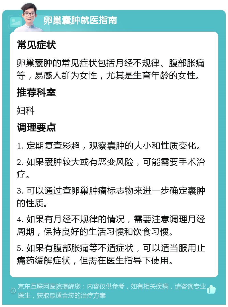 卵巢囊肿就医指南 常见症状 卵巢囊肿的常见症状包括月经不规律、腹部胀痛等，易感人群为女性，尤其是生育年龄的女性。 推荐科室 妇科 调理要点 1. 定期复查彩超，观察囊肿的大小和性质变化。 2. 如果囊肿较大或有恶变风险，可能需要手术治疗。 3. 可以通过查卵巢肿瘤标志物来进一步确定囊肿的性质。 4. 如果有月经不规律的情况，需要注意调理月经周期，保持良好的生活习惯和饮食习惯。 5. 如果有腹部胀痛等不适症状，可以适当服用止痛药缓解症状，但需在医生指导下使用。