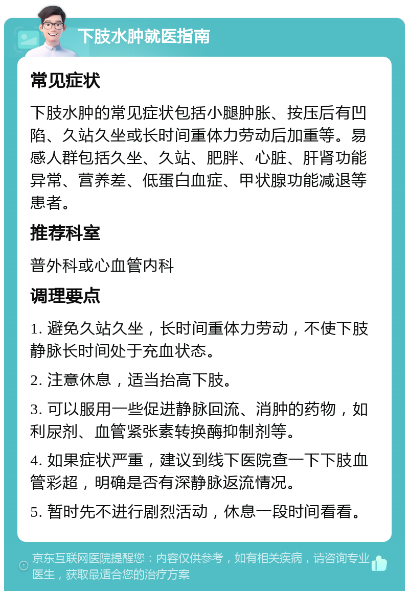 下肢水肿就医指南 常见症状 下肢水肿的常见症状包括小腿肿胀、按压后有凹陷、久站久坐或长时间重体力劳动后加重等。易感人群包括久坐、久站、肥胖、心脏、肝肾功能异常、营养差、低蛋白血症、甲状腺功能减退等患者。 推荐科室 普外科或心血管内科 调理要点 1. 避免久站久坐，长时间重体力劳动，不使下肢静脉长时间处于充血状态。 2. 注意休息，适当抬高下肢。 3. 可以服用一些促进静脉回流、消肿的药物，如利尿剂、血管紧张素转换酶抑制剂等。 4. 如果症状严重，建议到线下医院查一下下肢血管彩超，明确是否有深静脉返流情况。 5. 暂时先不进行剧烈活动，休息一段时间看看。