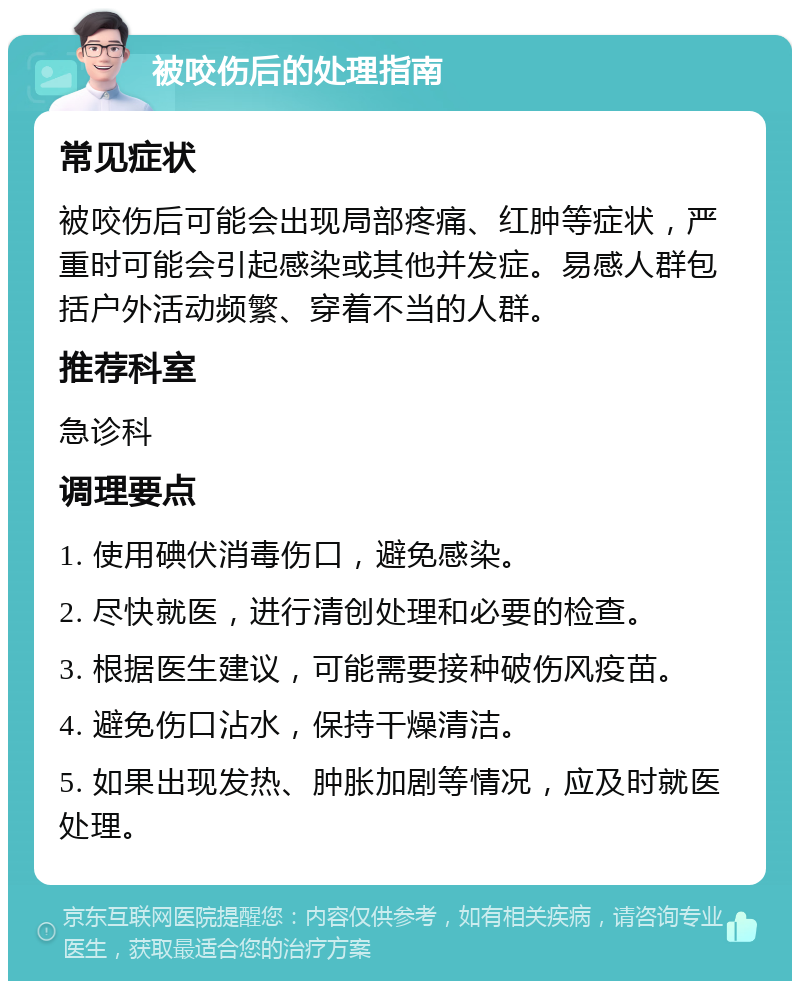 被咬伤后的处理指南 常见症状 被咬伤后可能会出现局部疼痛、红肿等症状，严重时可能会引起感染或其他并发症。易感人群包括户外活动频繁、穿着不当的人群。 推荐科室 急诊科 调理要点 1. 使用碘伏消毒伤口，避免感染。 2. 尽快就医，进行清创处理和必要的检查。 3. 根据医生建议，可能需要接种破伤风疫苗。 4. 避免伤口沾水，保持干燥清洁。 5. 如果出现发热、肿胀加剧等情况，应及时就医处理。