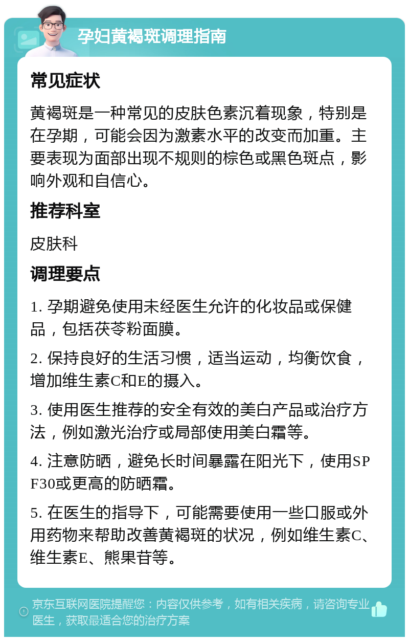 孕妇黄褐斑调理指南 常见症状 黄褐斑是一种常见的皮肤色素沉着现象，特别是在孕期，可能会因为激素水平的改变而加重。主要表现为面部出现不规则的棕色或黑色斑点，影响外观和自信心。 推荐科室 皮肤科 调理要点 1. 孕期避免使用未经医生允许的化妆品或保健品，包括茯苓粉面膜。 2. 保持良好的生活习惯，适当运动，均衡饮食，增加维生素C和E的摄入。 3. 使用医生推荐的安全有效的美白产品或治疗方法，例如激光治疗或局部使用美白霜等。 4. 注意防晒，避免长时间暴露在阳光下，使用SPF30或更高的防晒霜。 5. 在医生的指导下，可能需要使用一些口服或外用药物来帮助改善黄褐斑的状况，例如维生素C、维生素E、熊果苷等。