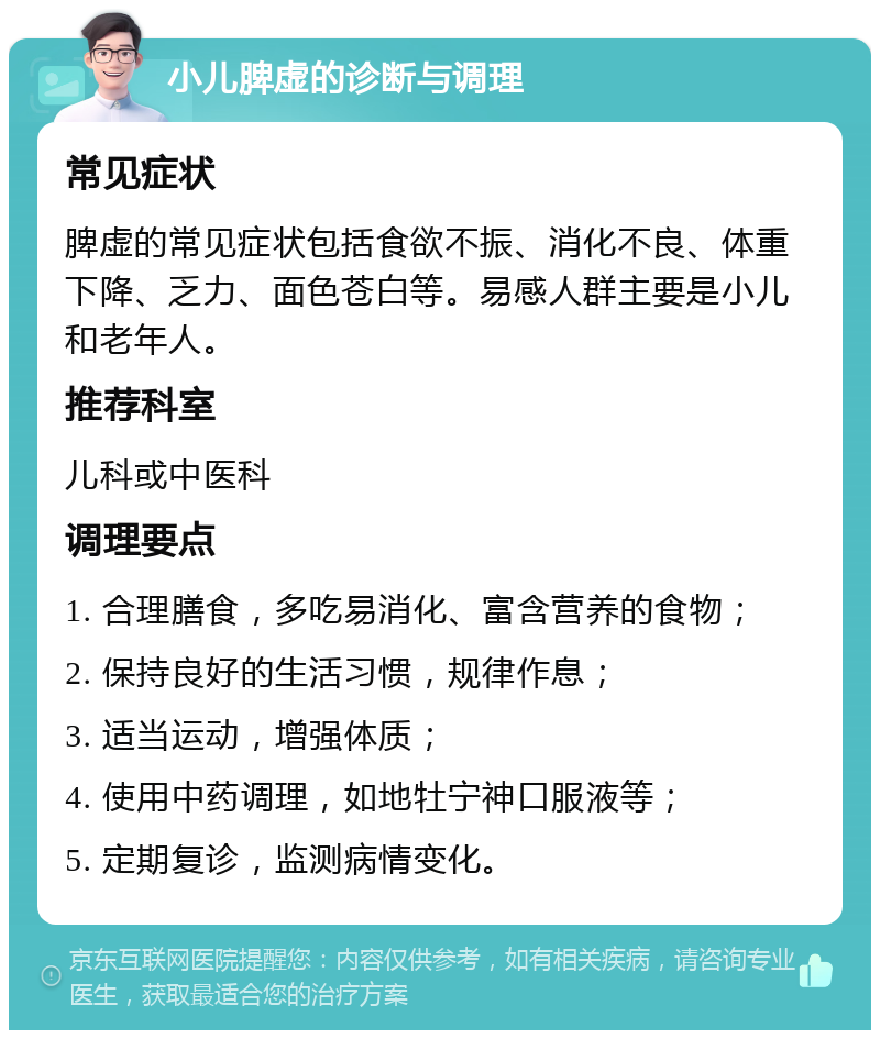 小儿脾虚的诊断与调理 常见症状 脾虚的常见症状包括食欲不振、消化不良、体重下降、乏力、面色苍白等。易感人群主要是小儿和老年人。 推荐科室 儿科或中医科 调理要点 1. 合理膳食，多吃易消化、富含营养的食物； 2. 保持良好的生活习惯，规律作息； 3. 适当运动，增强体质； 4. 使用中药调理，如地牡宁神口服液等； 5. 定期复诊，监测病情变化。