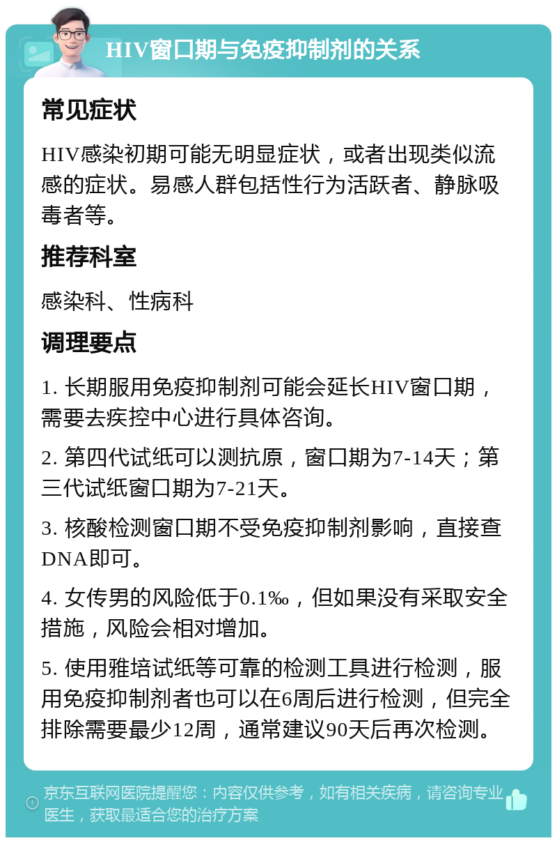 HIV窗口期与免疫抑制剂的关系 常见症状 HIV感染初期可能无明显症状，或者出现类似流感的症状。易感人群包括性行为活跃者、静脉吸毒者等。 推荐科室 感染科、性病科 调理要点 1. 长期服用免疫抑制剂可能会延长HIV窗口期，需要去疾控中心进行具体咨询。 2. 第四代试纸可以测抗原，窗口期为7-14天；第三代试纸窗口期为7-21天。 3. 核酸检测窗口期不受免疫抑制剂影响，直接查DNA即可。 4. 女传男的风险低于0.1‰，但如果没有采取安全措施，风险会相对增加。 5. 使用雅培试纸等可靠的检测工具进行检测，服用免疫抑制剂者也可以在6周后进行检测，但完全排除需要最少12周，通常建议90天后再次检测。