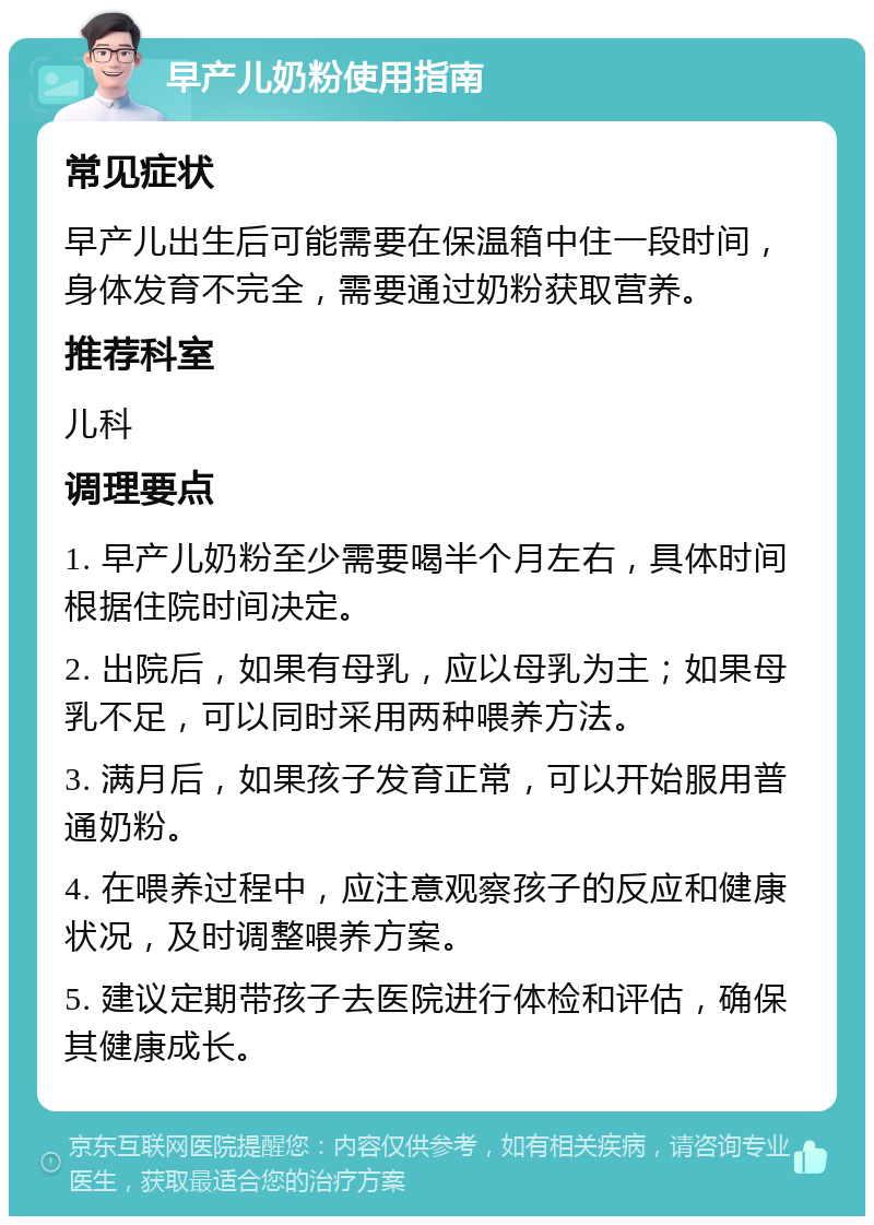 早产儿奶粉使用指南 常见症状 早产儿出生后可能需要在保温箱中住一段时间，身体发育不完全，需要通过奶粉获取营养。 推荐科室 儿科 调理要点 1. 早产儿奶粉至少需要喝半个月左右，具体时间根据住院时间决定。 2. 出院后，如果有母乳，应以母乳为主；如果母乳不足，可以同时采用两种喂养方法。 3. 满月后，如果孩子发育正常，可以开始服用普通奶粉。 4. 在喂养过程中，应注意观察孩子的反应和健康状况，及时调整喂养方案。 5. 建议定期带孩子去医院进行体检和评估，确保其健康成长。