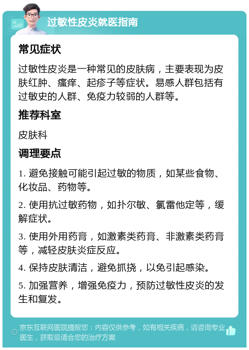 过敏性皮炎就医指南 常见症状 过敏性皮炎是一种常见的皮肤病，主要表现为皮肤红肿、瘙痒、起疹子等症状。易感人群包括有过敏史的人群、免疫力较弱的人群等。 推荐科室 皮肤科 调理要点 1. 避免接触可能引起过敏的物质，如某些食物、化妆品、药物等。 2. 使用抗过敏药物，如扑尔敏、氯雷他定等，缓解症状。 3. 使用外用药膏，如激素类药膏、非激素类药膏等，减轻皮肤炎症反应。 4. 保持皮肤清洁，避免抓挠，以免引起感染。 5. 加强营养，增强免疫力，预防过敏性皮炎的发生和复发。