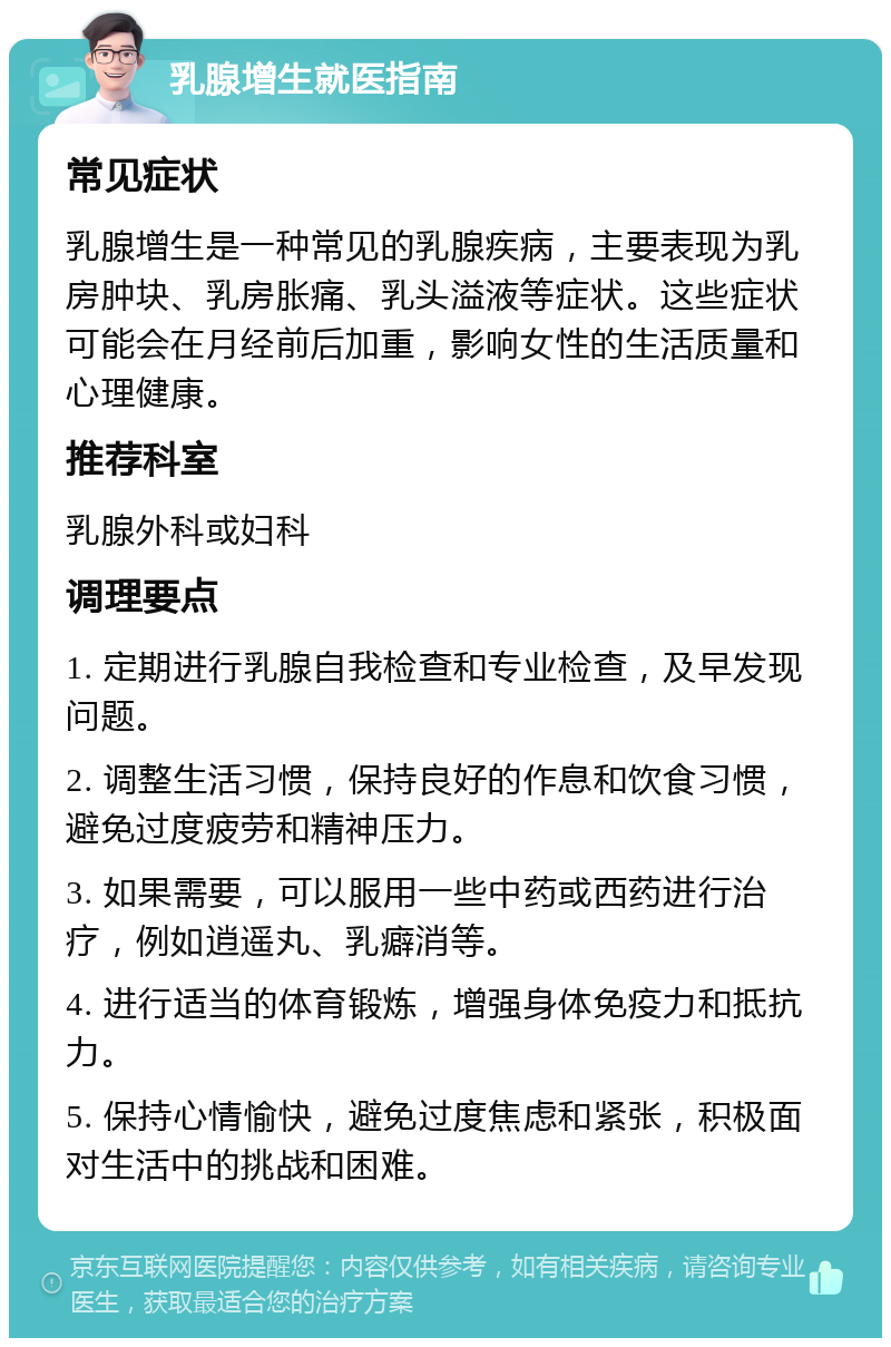 乳腺增生就医指南 常见症状 乳腺增生是一种常见的乳腺疾病，主要表现为乳房肿块、乳房胀痛、乳头溢液等症状。这些症状可能会在月经前后加重，影响女性的生活质量和心理健康。 推荐科室 乳腺外科或妇科 调理要点 1. 定期进行乳腺自我检查和专业检查，及早发现问题。 2. 调整生活习惯，保持良好的作息和饮食习惯，避免过度疲劳和精神压力。 3. 如果需要，可以服用一些中药或西药进行治疗，例如逍遥丸、乳癖消等。 4. 进行适当的体育锻炼，增强身体免疫力和抵抗力。 5. 保持心情愉快，避免过度焦虑和紧张，积极面对生活中的挑战和困难。