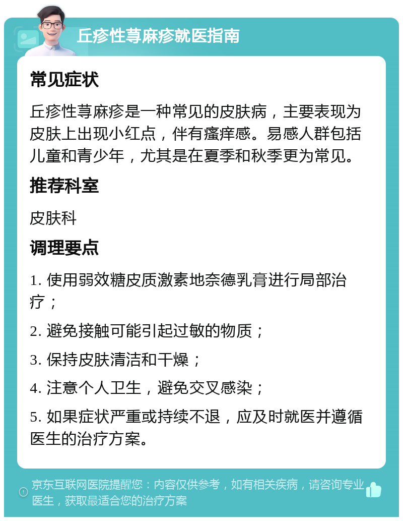 丘疹性荨麻疹就医指南 常见症状 丘疹性荨麻疹是一种常见的皮肤病，主要表现为皮肤上出现小红点，伴有瘙痒感。易感人群包括儿童和青少年，尤其是在夏季和秋季更为常见。 推荐科室 皮肤科 调理要点 1. 使用弱效糖皮质激素地奈德乳膏进行局部治疗； 2. 避免接触可能引起过敏的物质； 3. 保持皮肤清洁和干燥； 4. 注意个人卫生，避免交叉感染； 5. 如果症状严重或持续不退，应及时就医并遵循医生的治疗方案。