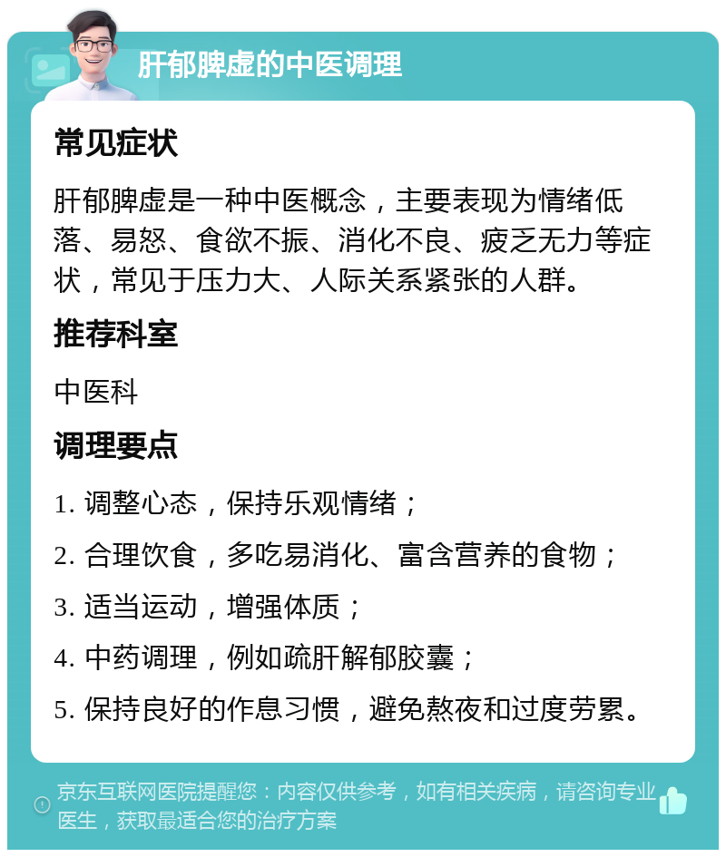 肝郁脾虚的中医调理 常见症状 肝郁脾虚是一种中医概念，主要表现为情绪低落、易怒、食欲不振、消化不良、疲乏无力等症状，常见于压力大、人际关系紧张的人群。 推荐科室 中医科 调理要点 1. 调整心态，保持乐观情绪； 2. 合理饮食，多吃易消化、富含营养的食物； 3. 适当运动，增强体质； 4. 中药调理，例如疏肝解郁胶囊； 5. 保持良好的作息习惯，避免熬夜和过度劳累。