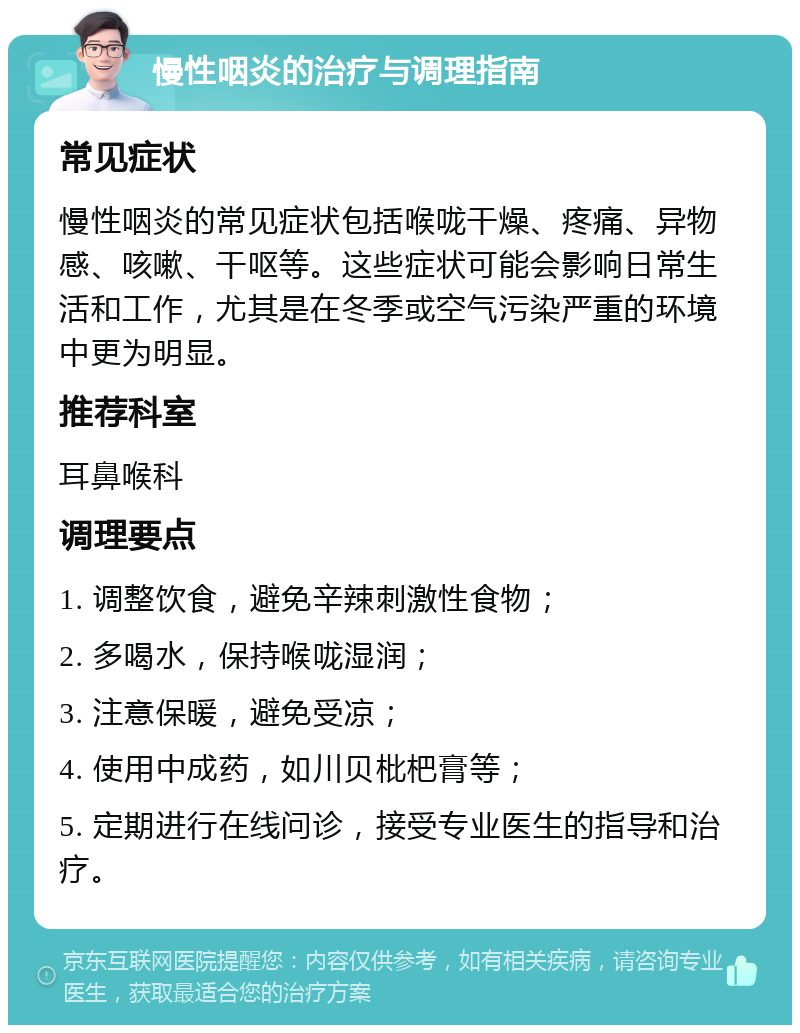 慢性咽炎的治疗与调理指南 常见症状 慢性咽炎的常见症状包括喉咙干燥、疼痛、异物感、咳嗽、干呕等。这些症状可能会影响日常生活和工作，尤其是在冬季或空气污染严重的环境中更为明显。 推荐科室 耳鼻喉科 调理要点 1. 调整饮食，避免辛辣刺激性食物； 2. 多喝水，保持喉咙湿润； 3. 注意保暖，避免受凉； 4. 使用中成药，如川贝枇杷膏等； 5. 定期进行在线问诊，接受专业医生的指导和治疗。