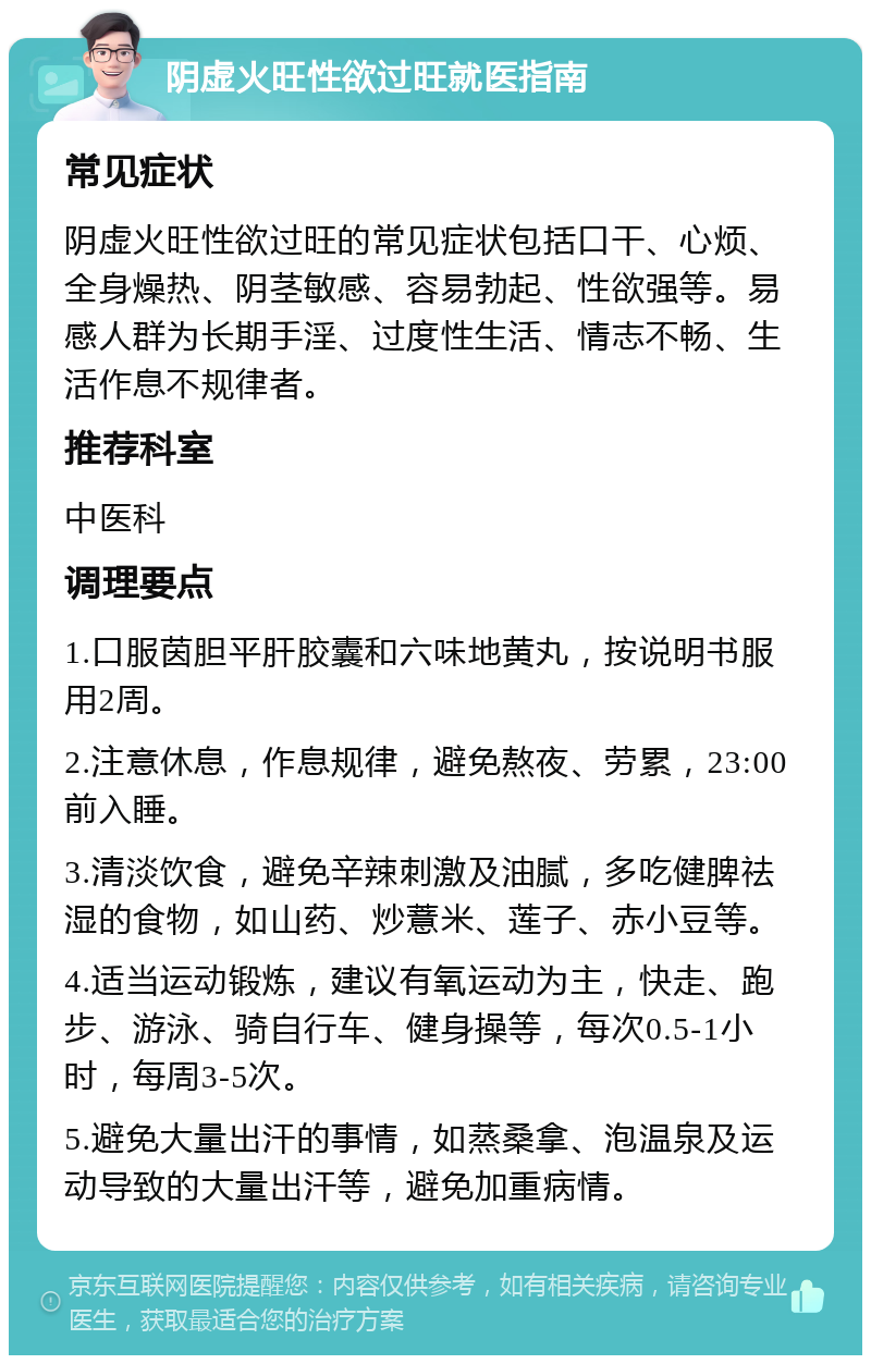 阴虚火旺性欲过旺就医指南 常见症状 阴虚火旺性欲过旺的常见症状包括口干、心烦、全身燥热、阴茎敏感、容易勃起、性欲强等。易感人群为长期手淫、过度性生活、情志不畅、生活作息不规律者。 推荐科室 中医科 调理要点 1.口服茵胆平肝胶囊和六味地黄丸，按说明书服用2周。 2.注意休息，作息规律，避免熬夜、劳累，23:00前入睡。 3.清淡饮食，避免辛辣刺激及油腻，多吃健脾祛湿的食物，如山药、炒薏米、莲子、赤小豆等。 4.适当运动锻炼，建议有氧运动为主，快走、跑步、游泳、骑自行车、健身操等，每次0.5-1小时，每周3-5次。 5.避免大量出汗的事情，如蒸桑拿、泡温泉及运动导致的大量出汗等，避免加重病情。