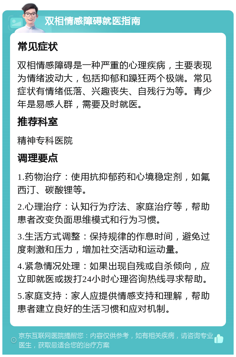 双相情感障碍就医指南 常见症状 双相情感障碍是一种严重的心理疾病，主要表现为情绪波动大，包括抑郁和躁狂两个极端。常见症状有情绪低落、兴趣丧失、自残行为等。青少年是易感人群，需要及时就医。 推荐科室 精神专科医院 调理要点 1.药物治疗：使用抗抑郁药和心境稳定剂，如氟西汀、碳酸锂等。 2.心理治疗：认知行为疗法、家庭治疗等，帮助患者改变负面思维模式和行为习惯。 3.生活方式调整：保持规律的作息时间，避免过度刺激和压力，增加社交活动和运动量。 4.紧急情况处理：如果出现自残或自杀倾向，应立即就医或拨打24小时心理咨询热线寻求帮助。 5.家庭支持：家人应提供情感支持和理解，帮助患者建立良好的生活习惯和应对机制。