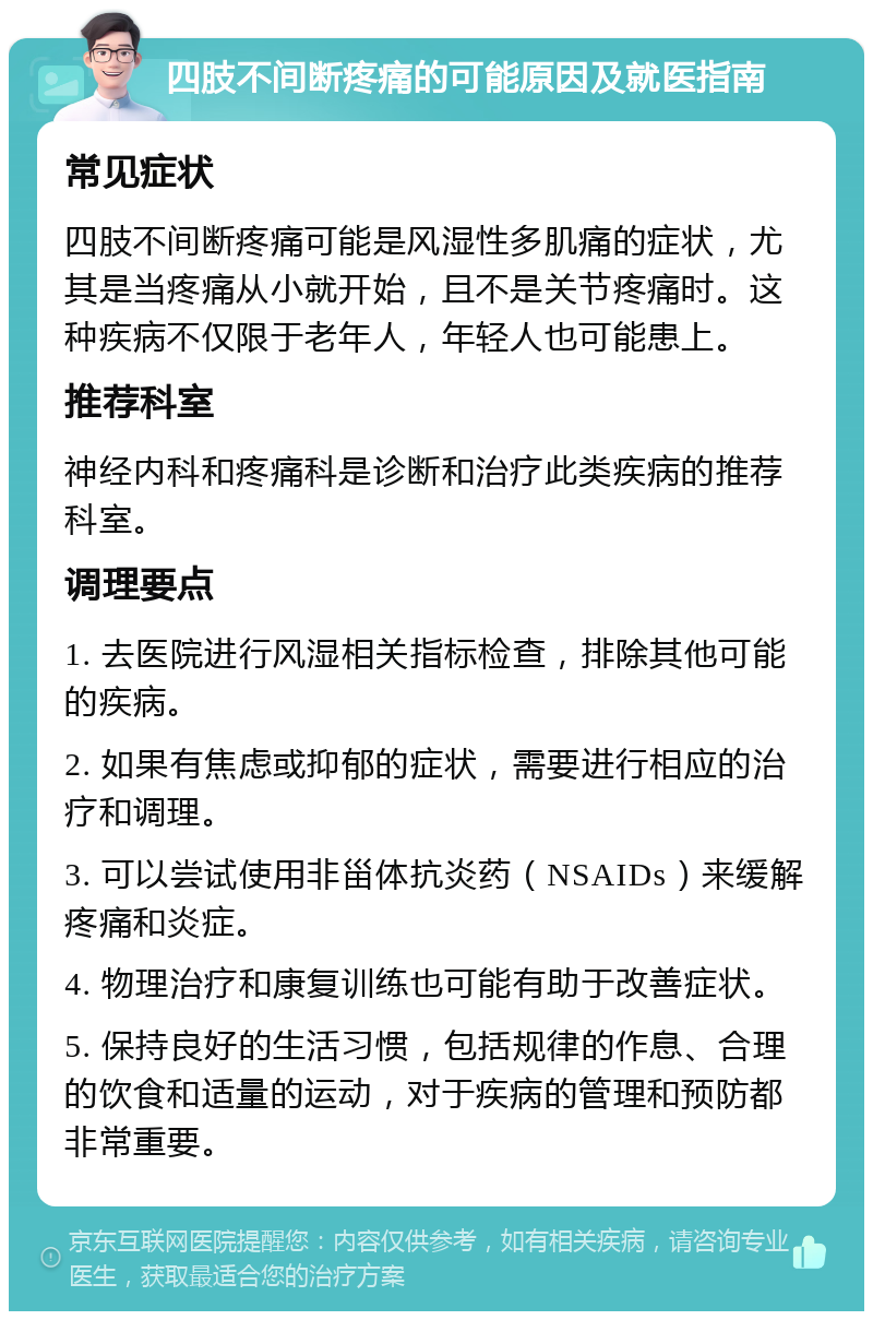 四肢不间断疼痛的可能原因及就医指南 常见症状 四肢不间断疼痛可能是风湿性多肌痛的症状，尤其是当疼痛从小就开始，且不是关节疼痛时。这种疾病不仅限于老年人，年轻人也可能患上。 推荐科室 神经内科和疼痛科是诊断和治疗此类疾病的推荐科室。 调理要点 1. 去医院进行风湿相关指标检查，排除其他可能的疾病。 2. 如果有焦虑或抑郁的症状，需要进行相应的治疗和调理。 3. 可以尝试使用非甾体抗炎药（NSAIDs）来缓解疼痛和炎症。 4. 物理治疗和康复训练也可能有助于改善症状。 5. 保持良好的生活习惯，包括规律的作息、合理的饮食和适量的运动，对于疾病的管理和预防都非常重要。