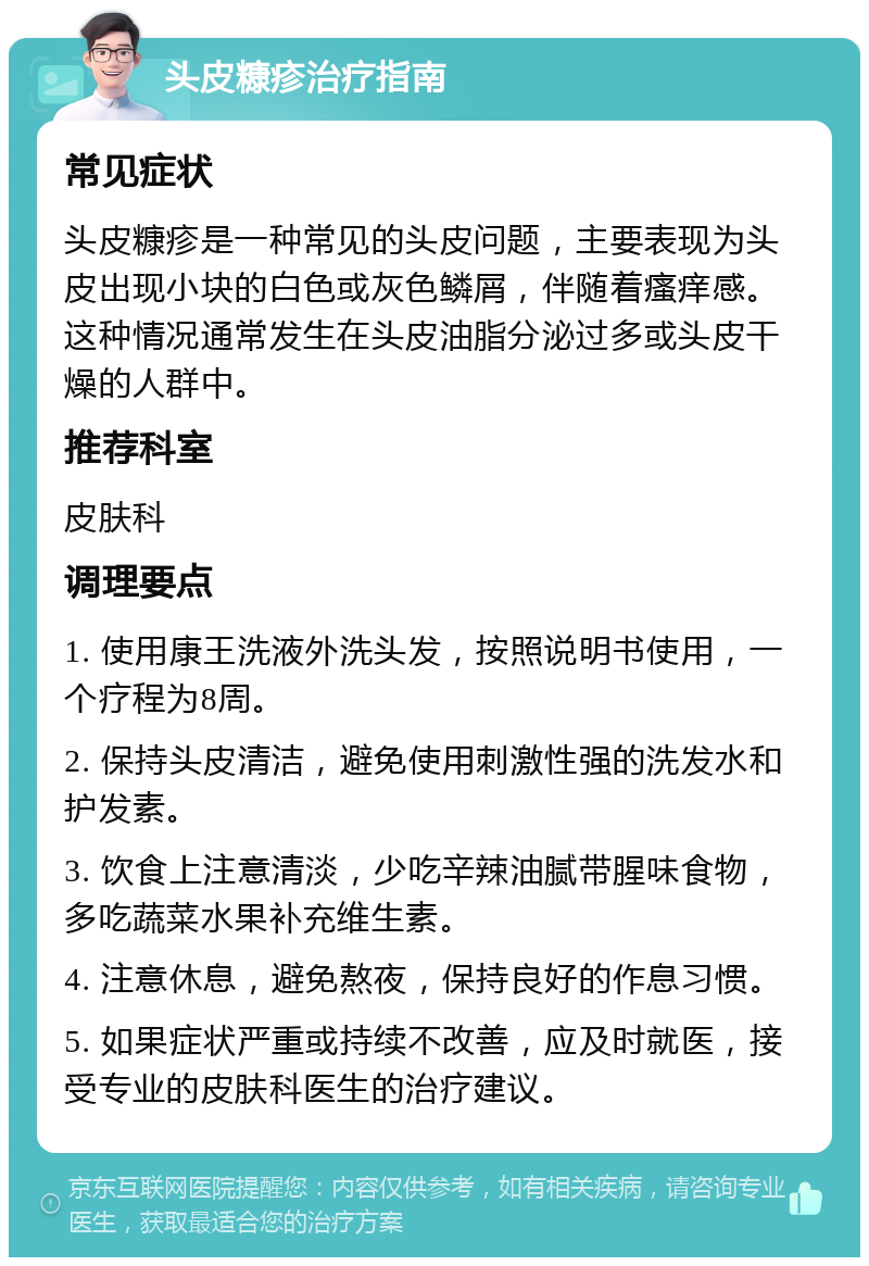 头皮糠疹治疗指南 常见症状 头皮糠疹是一种常见的头皮问题，主要表现为头皮出现小块的白色或灰色鳞屑，伴随着瘙痒感。这种情况通常发生在头皮油脂分泌过多或头皮干燥的人群中。 推荐科室 皮肤科 调理要点 1. 使用康王洗液外洗头发，按照说明书使用，一个疗程为8周。 2. 保持头皮清洁，避免使用刺激性强的洗发水和护发素。 3. 饮食上注意清淡，少吃辛辣油腻带腥味食物，多吃蔬菜水果补充维生素。 4. 注意休息，避免熬夜，保持良好的作息习惯。 5. 如果症状严重或持续不改善，应及时就医，接受专业的皮肤科医生的治疗建议。