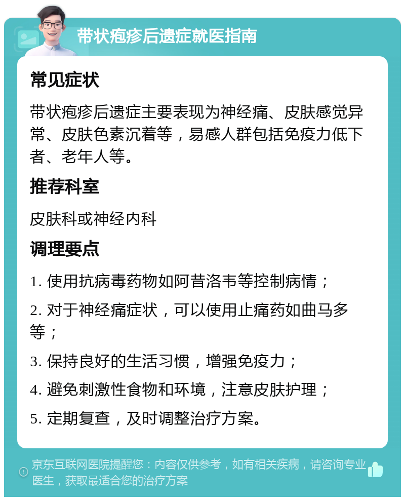 带状疱疹后遗症就医指南 常见症状 带状疱疹后遗症主要表现为神经痛、皮肤感觉异常、皮肤色素沉着等，易感人群包括免疫力低下者、老年人等。 推荐科室 皮肤科或神经内科 调理要点 1. 使用抗病毒药物如阿昔洛韦等控制病情； 2. 对于神经痛症状，可以使用止痛药如曲马多等； 3. 保持良好的生活习惯，增强免疫力； 4. 避免刺激性食物和环境，注意皮肤护理； 5. 定期复查，及时调整治疗方案。