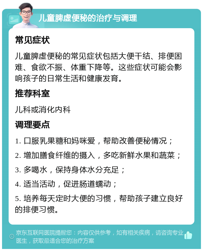 儿童脾虚便秘的治疗与调理 常见症状 儿童脾虚便秘的常见症状包括大便干结、排便困难、食欲不振、体重下降等。这些症状可能会影响孩子的日常生活和健康发育。 推荐科室 儿科或消化内科 调理要点 1. 口服乳果糖和妈咪爱，帮助改善便秘情况； 2. 增加膳食纤维的摄入，多吃新鲜水果和蔬菜； 3. 多喝水，保持身体水分充足； 4. 适当活动，促进肠道蠕动； 5. 培养每天定时大便的习惯，帮助孩子建立良好的排便习惯。