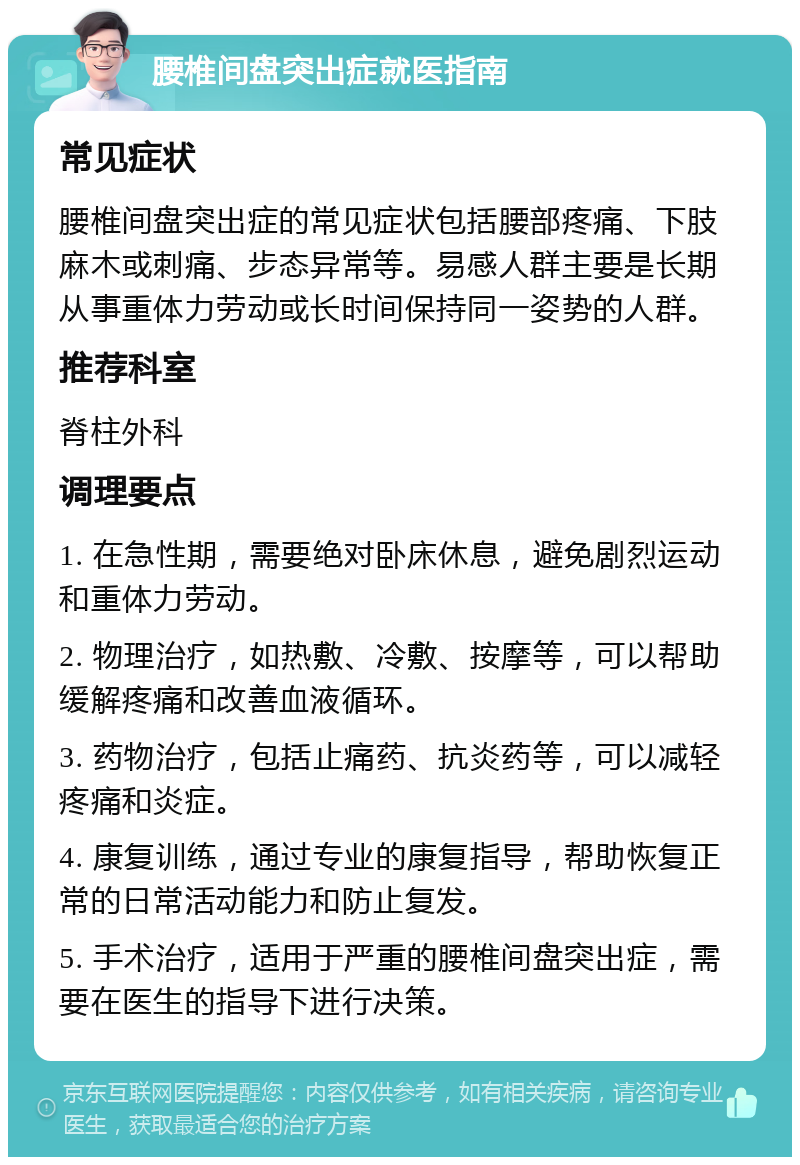 腰椎间盘突出症就医指南 常见症状 腰椎间盘突出症的常见症状包括腰部疼痛、下肢麻木或刺痛、步态异常等。易感人群主要是长期从事重体力劳动或长时间保持同一姿势的人群。 推荐科室 脊柱外科 调理要点 1. 在急性期，需要绝对卧床休息，避免剧烈运动和重体力劳动。 2. 物理治疗，如热敷、冷敷、按摩等，可以帮助缓解疼痛和改善血液循环。 3. 药物治疗，包括止痛药、抗炎药等，可以减轻疼痛和炎症。 4. 康复训练，通过专业的康复指导，帮助恢复正常的日常活动能力和防止复发。 5. 手术治疗，适用于严重的腰椎间盘突出症，需要在医生的指导下进行决策。