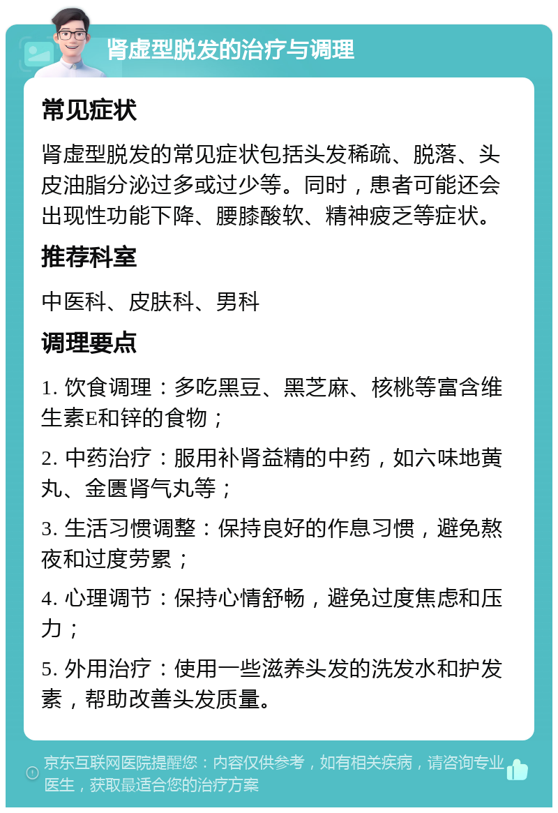 肾虚型脱发的治疗与调理 常见症状 肾虚型脱发的常见症状包括头发稀疏、脱落、头皮油脂分泌过多或过少等。同时，患者可能还会出现性功能下降、腰膝酸软、精神疲乏等症状。 推荐科室 中医科、皮肤科、男科 调理要点 1. 饮食调理：多吃黑豆、黑芝麻、核桃等富含维生素E和锌的食物； 2. 中药治疗：服用补肾益精的中药，如六味地黄丸、金匮肾气丸等； 3. 生活习惯调整：保持良好的作息习惯，避免熬夜和过度劳累； 4. 心理调节：保持心情舒畅，避免过度焦虑和压力； 5. 外用治疗：使用一些滋养头发的洗发水和护发素，帮助改善头发质量。