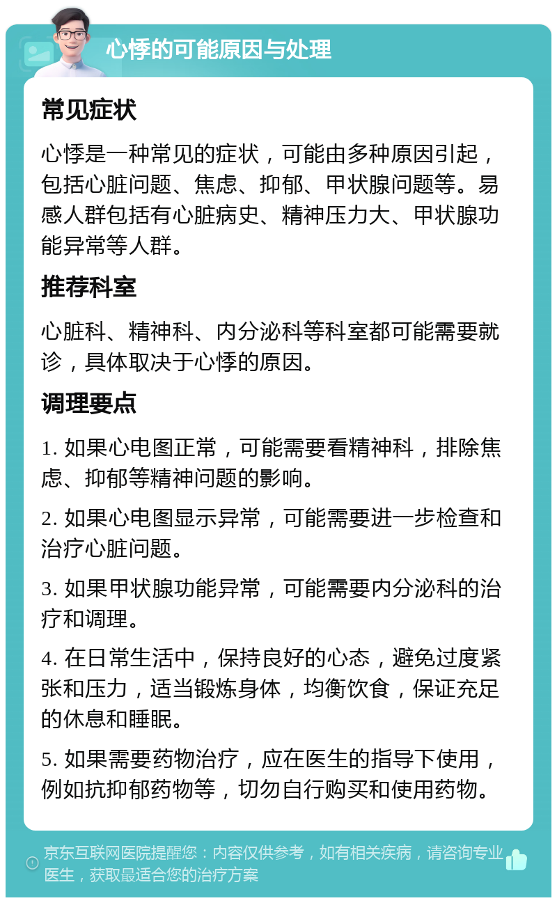 心悸的可能原因与处理 常见症状 心悸是一种常见的症状，可能由多种原因引起，包括心脏问题、焦虑、抑郁、甲状腺问题等。易感人群包括有心脏病史、精神压力大、甲状腺功能异常等人群。 推荐科室 心脏科、精神科、内分泌科等科室都可能需要就诊，具体取决于心悸的原因。 调理要点 1. 如果心电图正常，可能需要看精神科，排除焦虑、抑郁等精神问题的影响。 2. 如果心电图显示异常，可能需要进一步检查和治疗心脏问题。 3. 如果甲状腺功能异常，可能需要内分泌科的治疗和调理。 4. 在日常生活中，保持良好的心态，避免过度紧张和压力，适当锻炼身体，均衡饮食，保证充足的休息和睡眠。 5. 如果需要药物治疗，应在医生的指导下使用，例如抗抑郁药物等，切勿自行购买和使用药物。