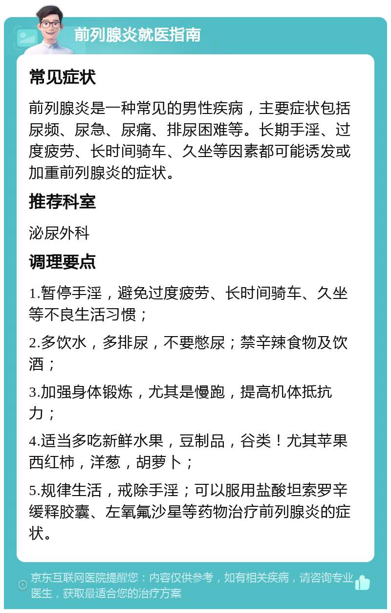 前列腺炎就医指南 常见症状 前列腺炎是一种常见的男性疾病，主要症状包括尿频、尿急、尿痛、排尿困难等。长期手淫、过度疲劳、长时间骑车、久坐等因素都可能诱发或加重前列腺炎的症状。 推荐科室 泌尿外科 调理要点 1.暂停手淫，避免过度疲劳、长时间骑车、久坐等不良生活习惯； 2.多饮水，多排尿，不要憋尿；禁辛辣食物及饮酒； 3.加强身体锻炼，尤其是慢跑，提高机体抵抗力； 4.适当多吃新鲜水果，豆制品，谷类！尤其苹果西红柿，洋葱，胡萝卜； 5.规律生活，戒除手淫；可以服用盐酸坦索罗辛缓释胶囊、左氧氟沙星等药物治疗前列腺炎的症状。