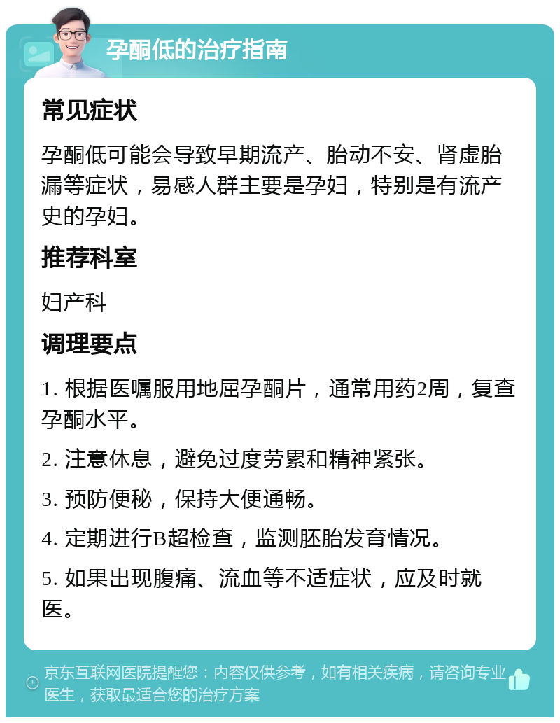 孕酮低的治疗指南 常见症状 孕酮低可能会导致早期流产、胎动不安、肾虚胎漏等症状，易感人群主要是孕妇，特别是有流产史的孕妇。 推荐科室 妇产科 调理要点 1. 根据医嘱服用地屈孕酮片，通常用药2周，复查孕酮水平。 2. 注意休息，避免过度劳累和精神紧张。 3. 预防便秘，保持大便通畅。 4. 定期进行B超检查，监测胚胎发育情况。 5. 如果出现腹痛、流血等不适症状，应及时就医。