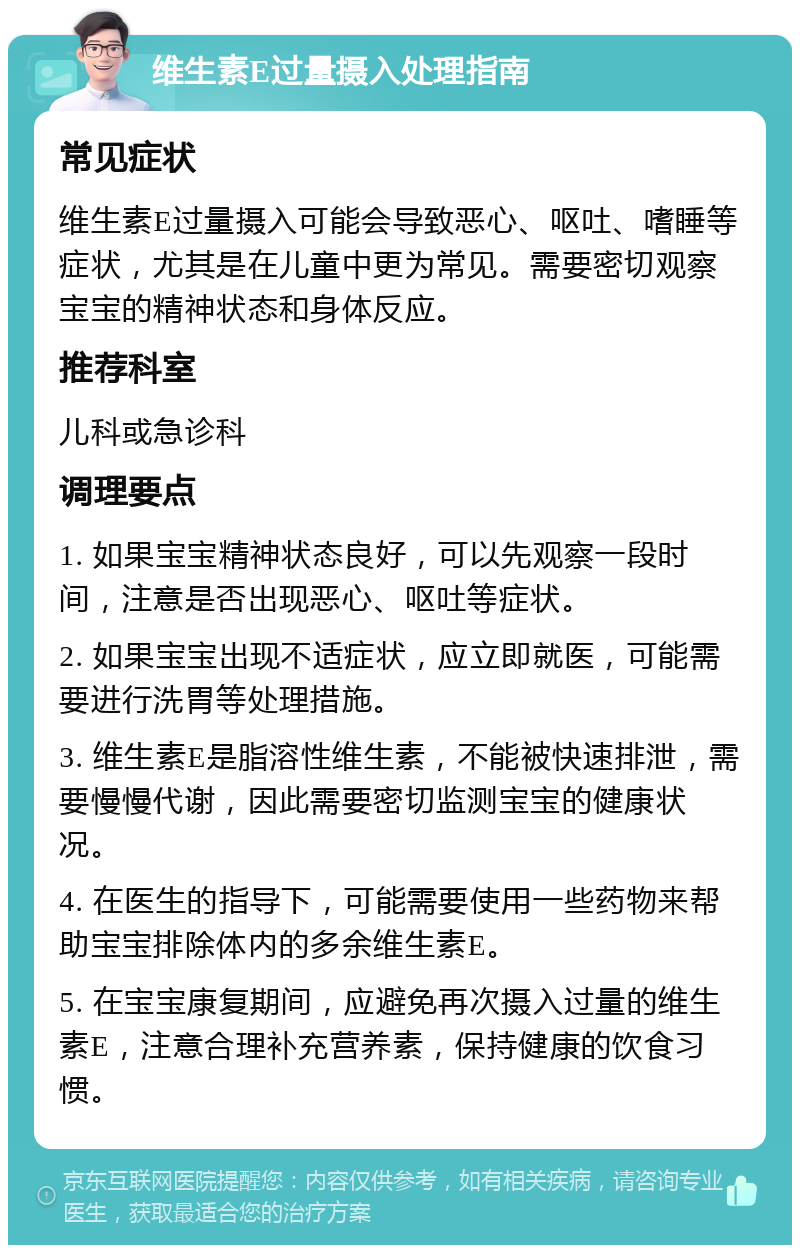 维生素E过量摄入处理指南 常见症状 维生素E过量摄入可能会导致恶心、呕吐、嗜睡等症状，尤其是在儿童中更为常见。需要密切观察宝宝的精神状态和身体反应。 推荐科室 儿科或急诊科 调理要点 1. 如果宝宝精神状态良好，可以先观察一段时间，注意是否出现恶心、呕吐等症状。 2. 如果宝宝出现不适症状，应立即就医，可能需要进行洗胃等处理措施。 3. 维生素E是脂溶性维生素，不能被快速排泄，需要慢慢代谢，因此需要密切监测宝宝的健康状况。 4. 在医生的指导下，可能需要使用一些药物来帮助宝宝排除体内的多余维生素E。 5. 在宝宝康复期间，应避免再次摄入过量的维生素E，注意合理补充营养素，保持健康的饮食习惯。