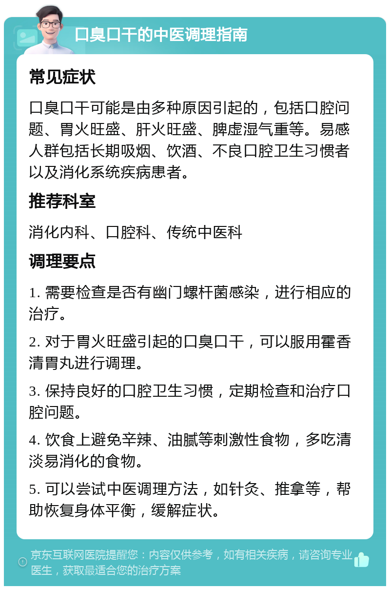 口臭口干的中医调理指南 常见症状 口臭口干可能是由多种原因引起的，包括口腔问题、胃火旺盛、肝火旺盛、脾虚湿气重等。易感人群包括长期吸烟、饮酒、不良口腔卫生习惯者以及消化系统疾病患者。 推荐科室 消化内科、口腔科、传统中医科 调理要点 1. 需要检查是否有幽门螺杆菌感染，进行相应的治疗。 2. 对于胃火旺盛引起的口臭口干，可以服用霍香清胃丸进行调理。 3. 保持良好的口腔卫生习惯，定期检查和治疗口腔问题。 4. 饮食上避免辛辣、油腻等刺激性食物，多吃清淡易消化的食物。 5. 可以尝试中医调理方法，如针灸、推拿等，帮助恢复身体平衡，缓解症状。