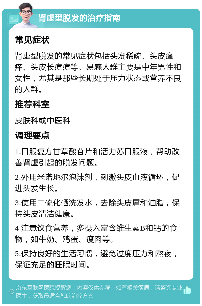 肾虚型脱发的治疗指南 常见症状 肾虚型脱发的常见症状包括头发稀疏、头皮瘙痒、头皮长痘痘等。易感人群主要是中年男性和女性，尤其是那些长期处于压力状态或营养不良的人群。 推荐科室 皮肤科或中医科 调理要点 1.口服复方甘草酸苷片和活力苏口服液，帮助改善肾虚引起的脱发问题。 2.外用米诺地尔泡沫剂，刺激头皮血液循环，促进头发生长。 3.使用二硫化硒洗发水，去除头皮屑和油脂，保持头皮清洁健康。 4.注意饮食营养，多摄入富含维生素B和钙的食物，如牛奶、鸡蛋、瘦肉等。 5.保持良好的生活习惯，避免过度压力和熬夜，保证充足的睡眠时间。