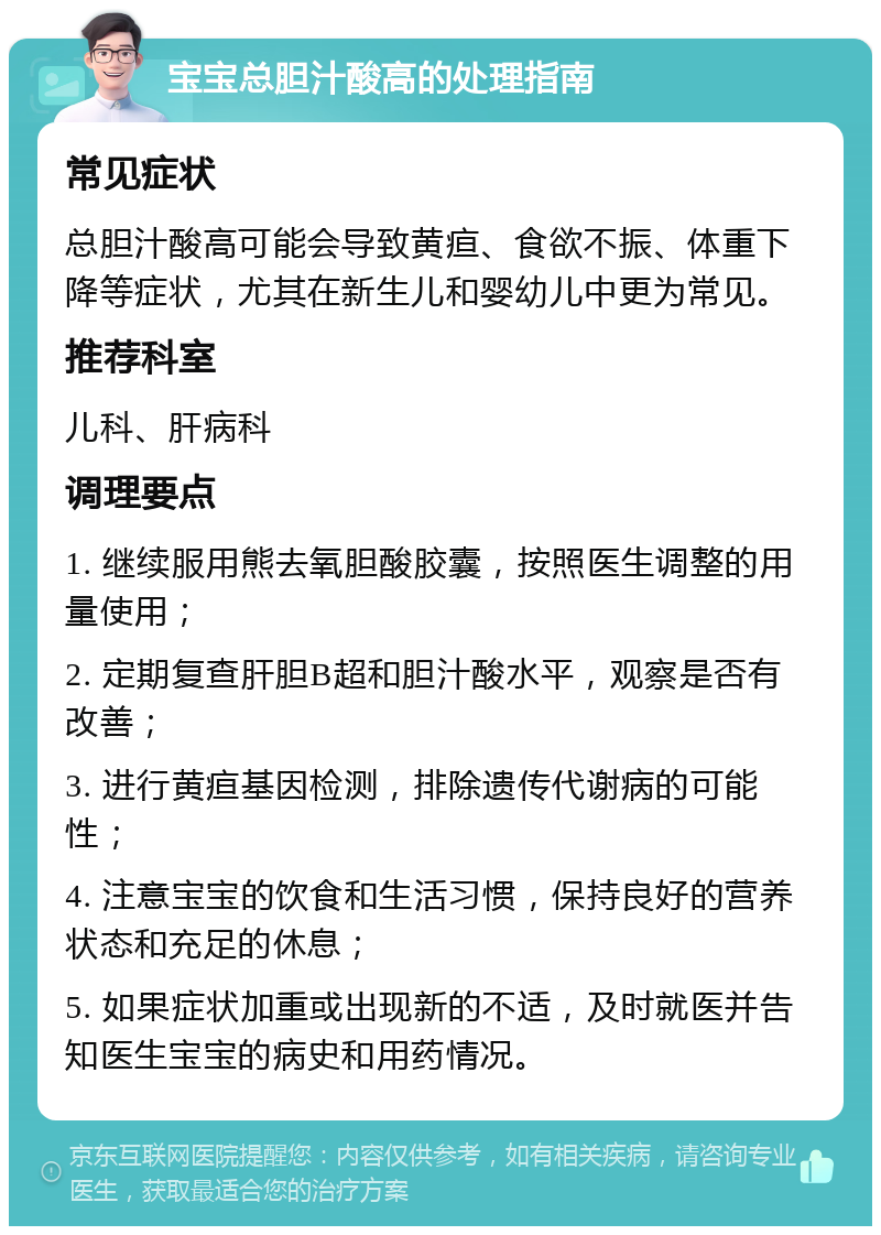 宝宝总胆汁酸高的处理指南 常见症状 总胆汁酸高可能会导致黄疸、食欲不振、体重下降等症状，尤其在新生儿和婴幼儿中更为常见。 推荐科室 儿科、肝病科 调理要点 1. 继续服用熊去氧胆酸胶囊，按照医生调整的用量使用； 2. 定期复查肝胆B超和胆汁酸水平，观察是否有改善； 3. 进行黄疸基因检测，排除遗传代谢病的可能性； 4. 注意宝宝的饮食和生活习惯，保持良好的营养状态和充足的休息； 5. 如果症状加重或出现新的不适，及时就医并告知医生宝宝的病史和用药情况。