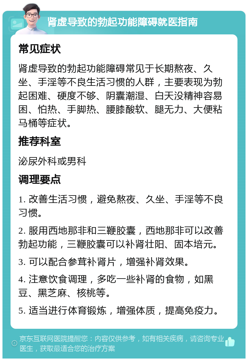 肾虚导致的勃起功能障碍就医指南 常见症状 肾虚导致的勃起功能障碍常见于长期熬夜、久坐、手淫等不良生活习惯的人群，主要表现为勃起困难、硬度不够、阴囊潮湿、白天没精神容易困、怕热、手脚热、腰膝酸软、腿无力、大便粘马桶等症状。 推荐科室 泌尿外科或男科 调理要点 1. 改善生活习惯，避免熬夜、久坐、手淫等不良习惯。 2. 服用西地那非和三鞭胶囊，西地那非可以改善勃起功能，三鞭胶囊可以补肾壮阳、固本培元。 3. 可以配合参茸补肾片，增强补肾效果。 4. 注意饮食调理，多吃一些补肾的食物，如黑豆、黑芝麻、核桃等。 5. 适当进行体育锻炼，增强体质，提高免疫力。