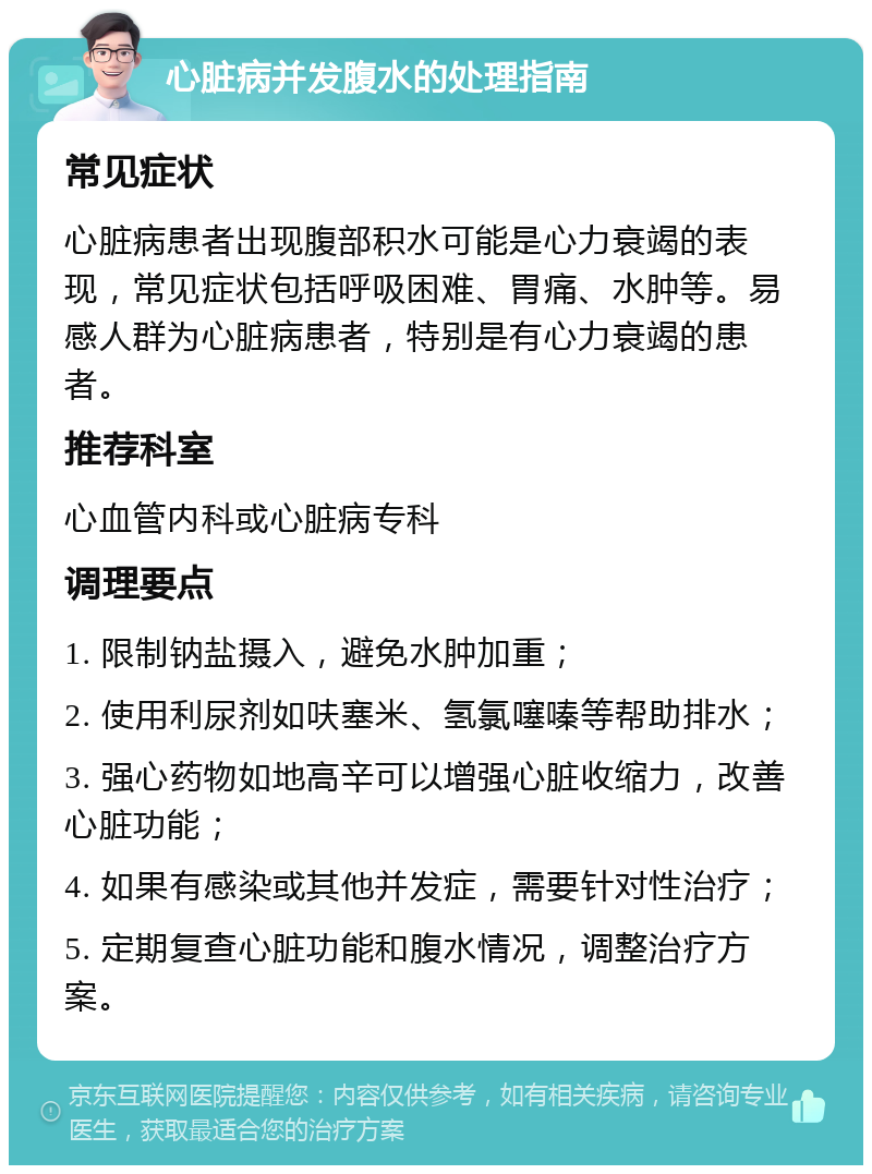 心脏病并发腹水的处理指南 常见症状 心脏病患者出现腹部积水可能是心力衰竭的表现，常见症状包括呼吸困难、胃痛、水肿等。易感人群为心脏病患者，特别是有心力衰竭的患者。 推荐科室 心血管内科或心脏病专科 调理要点 1. 限制钠盐摄入，避免水肿加重； 2. 使用利尿剂如呋塞米、氢氯噻嗪等帮助排水； 3. 强心药物如地高辛可以增强心脏收缩力，改善心脏功能； 4. 如果有感染或其他并发症，需要针对性治疗； 5. 定期复查心脏功能和腹水情况，调整治疗方案。