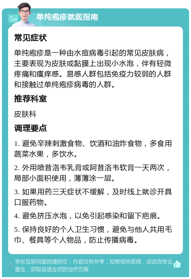 单纯疱疹就医指南 常见症状 单纯疱疹是一种由水痘病毒引起的常见皮肤病，主要表现为皮肤或黏膜上出现小水泡，伴有轻微疼痛和瘙痒感。易感人群包括免疫力较弱的人群和接触过单纯疱疹病毒的人群。 推荐科室 皮肤科 调理要点 1. 避免辛辣刺激食物、饮酒和油炸食物，多食用蔬菜水果，多饮水。 2. 外用喷昔洛韦乳膏或阿昔洛韦软膏一天两次，局部小面积使用，薄薄涂一层。 3. 如果用药三天症状不缓解，及时线上就诊开具口服药物。 4. 避免挤压水泡，以免引起感染和留下疤痕。 5. 保持良好的个人卫生习惯，避免与他人共用毛巾、餐具等个人物品，防止传播病毒。