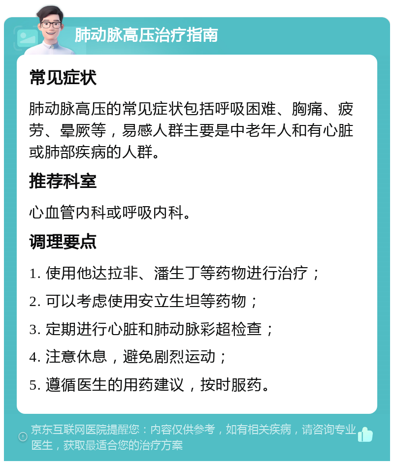 肺动脉高压治疗指南 常见症状 肺动脉高压的常见症状包括呼吸困难、胸痛、疲劳、晕厥等，易感人群主要是中老年人和有心脏或肺部疾病的人群。 推荐科室 心血管内科或呼吸内科。 调理要点 1. 使用他达拉非、潘生丁等药物进行治疗； 2. 可以考虑使用安立生坦等药物； 3. 定期进行心脏和肺动脉彩超检查； 4. 注意休息，避免剧烈运动； 5. 遵循医生的用药建议，按时服药。