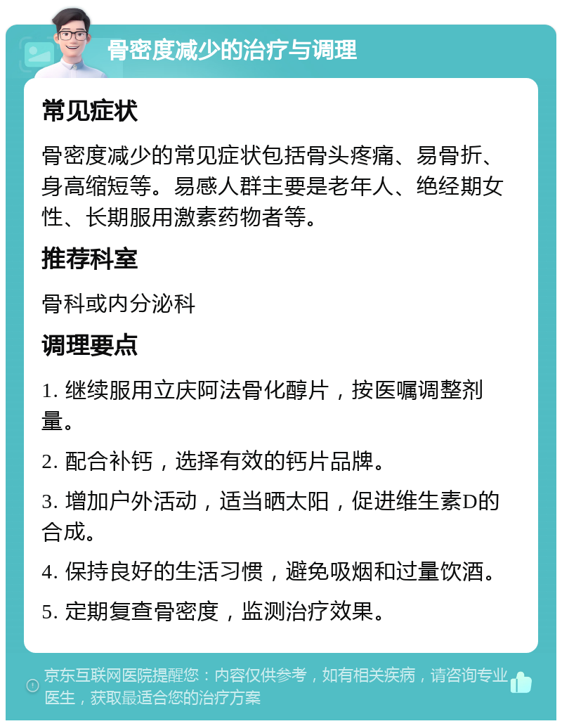 骨密度减少的治疗与调理 常见症状 骨密度减少的常见症状包括骨头疼痛、易骨折、身高缩短等。易感人群主要是老年人、绝经期女性、长期服用激素药物者等。 推荐科室 骨科或内分泌科 调理要点 1. 继续服用立庆阿法骨化醇片，按医嘱调整剂量。 2. 配合补钙，选择有效的钙片品牌。 3. 增加户外活动，适当晒太阳，促进维生素D的合成。 4. 保持良好的生活习惯，避免吸烟和过量饮酒。 5. 定期复查骨密度，监测治疗效果。