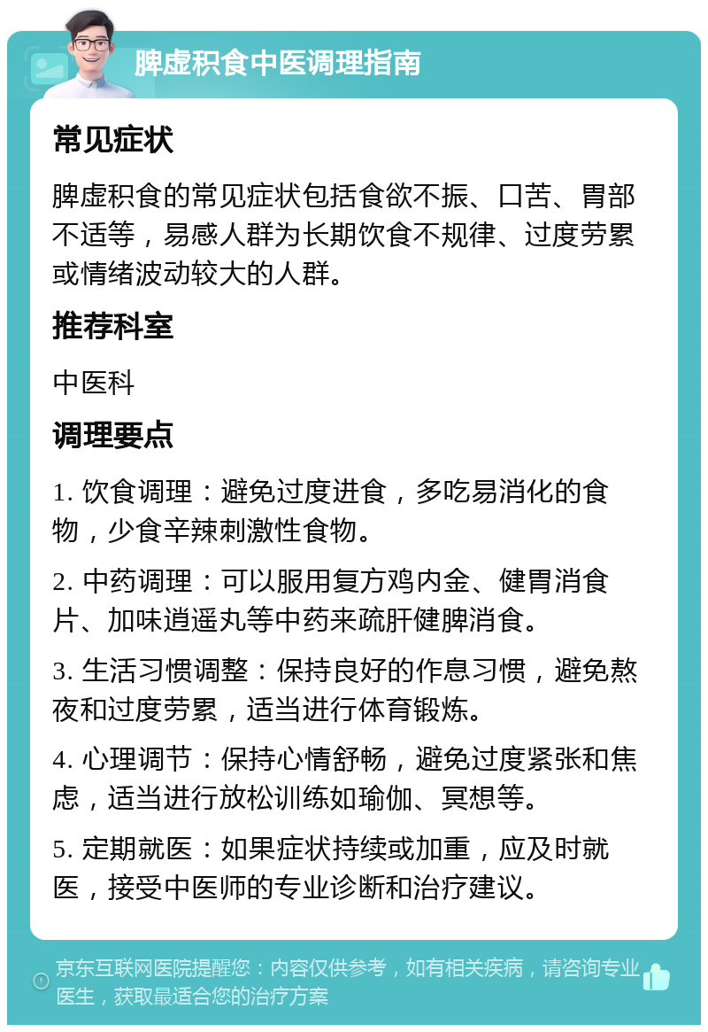 脾虚积食中医调理指南 常见症状 脾虚积食的常见症状包括食欲不振、口苦、胃部不适等，易感人群为长期饮食不规律、过度劳累或情绪波动较大的人群。 推荐科室 中医科 调理要点 1. 饮食调理：避免过度进食，多吃易消化的食物，少食辛辣刺激性食物。 2. 中药调理：可以服用复方鸡内金、健胃消食片、加味逍遥丸等中药来疏肝健脾消食。 3. 生活习惯调整：保持良好的作息习惯，避免熬夜和过度劳累，适当进行体育锻炼。 4. 心理调节：保持心情舒畅，避免过度紧张和焦虑，适当进行放松训练如瑜伽、冥想等。 5. 定期就医：如果症状持续或加重，应及时就医，接受中医师的专业诊断和治疗建议。