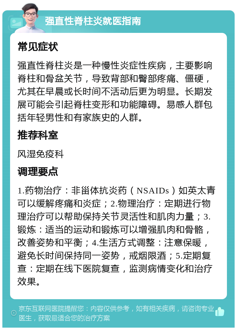 强直性脊柱炎就医指南 常见症状 强直性脊柱炎是一种慢性炎症性疾病，主要影响脊柱和骨盆关节，导致背部和臀部疼痛、僵硬，尤其在早晨或长时间不活动后更为明显。长期发展可能会引起脊柱变形和功能障碍。易感人群包括年轻男性和有家族史的人群。 推荐科室 风湿免疫科 调理要点 1.药物治疗：非甾体抗炎药（NSAIDs）如英太青可以缓解疼痛和炎症；2.物理治疗：定期进行物理治疗可以帮助保持关节灵活性和肌肉力量；3.锻炼：适当的运动和锻炼可以增强肌肉和骨骼，改善姿势和平衡；4.生活方式调整：注意保暖，避免长时间保持同一姿势，戒烟限酒；5.定期复查：定期在线下医院复查，监测病情变化和治疗效果。